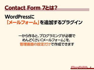 4
Contact Form 7とは？
WordPressに
「メールフォーム」を追加するプラグイン
一から作ると、プログラミングが必要で
めんどくさい「メールフォーム」を、
管理画面の設定だけで作成できます
 