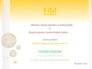 FIM
. . . Blessing Group agradece a participação
E
Deseja sucesso e muita Unção a todos . . .
Visite também
theblessinggroup.blogspot.com.br
Contatos Somente
Tel. (11) 98796-8103
E-mail: m7.g.s2.f@hotmail.com
Paulinho Soul
 