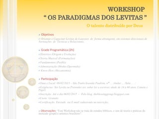  Objetivos
 Orientar e Capacitar Levitas de Louvores de forma abrangente, em sistemas direcionais de
Norteações de Técnicas e Relacionais;
 Grade Programática (2h)
Histórico (Origem e Evolução)
Teoria Musical (Formatações)
Fundamentos (Perfils)
Administração (Modus Operandis)
 Know-How (Mecanismos)
 Participação
Data e Local: 08/02/2015 – São Paulo/Avenida Paulista, n° ... /Andar ... /Sala ... ;
Exigências: Ser Levita ou Pretender ser, saber ler e escrever, idade de 14 a 60 anos, Caneta e
Papel;
Inscrição: Até o dia 06/02/2015 – Pelo blog theblessinggroup.blogspot.com
Custo: Gratuito
Certificação: Enviada via E-mail cadastrado na inscrição;
 Observações: “Este Workshop não se trata de estudos bíblicos, e sim de teoria e práticas do
mercado gospel e artístico brasileiro”.
WORKSHOP
“ OS PARADIGMAS DOS LEVITAS ”
O talento distribuído por Deus
 