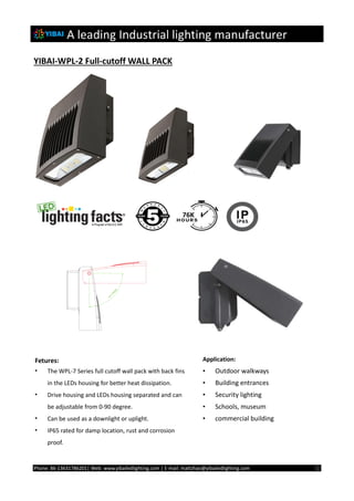A leading Industrial lighting manufacturer
Phone: 86-13631786201| Web: www.yibailedlighting.com | E-mail: mattzhao@yibailedlighting.com ①
YIBAI-WPL-2 Full-cutoff WALL PACK
Fetures:
• The WPL-7 Series full cutoff wall pack with back fins
in the LEDs housing for better heat dissipation.
• Drive housing and LEDs housing separated and can
be adjustable from 0-90 degree.
• Can be used as a downlight or uplight.
• IP65 rated for damp location, rust and corrosion
proof.
Application:
• Outdoor walkways
• Building entrances
• Security lighting
• Schools, museum
• commercial building
 