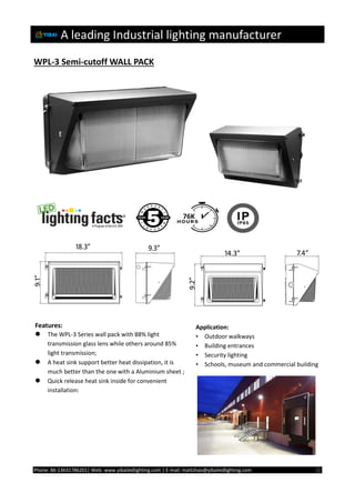 A leading Industrial lighting manufacturer
Phone: 86-13631786201| Web: www.yibailedlighting.com | E-mail: mattzhao@yibailedlighting.com ①
WPL-3 Semi-cutoff WALL PACK
Features:
 The WPL-3 Series wall pack with 88% light
transmission glass lens while others around 85%
light transmission;
 A heat sink support better heat dissipation, it is
much better than the one with a Aluminium sheet ;
 Quick release heat sink inside for convenient
installation;
Application:
• Outdoor walkways
• Building entrances
• Security lighting
• Schools, museum and commercial building
 