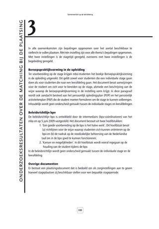 3
                                                                                            Samenwerken op de leerafdeling



onderzoeksresultaten over de matching bij de plaatsing



                                                         In alle overeenkomsten zijn bepalingen opgenomen over het aantal beschikbaar te
                                                         stellen/in te vullen plaatsen. Met één instelling zijn voor alle thema's bepalingen opgenomen.
                                                         Met twee instellingen is de stagetijd geregeld, eveneens met twee instellingen is de
                                                         begeleiding geregeld.

                                                         Beroepspraktijkvorming in de opleiding
                                                         Ter voorbereiding op de stage krijgen mbo-studenten het boekje Beroepspraktijkvorming
                                                         in de opleiding uitgereikt. Dit geldt zowel voor studenten die een individuele stage gaan
                                                         doen als voor studenten die naar een leerafdeling gaan. Het document bevat aanwijzingen
                                                         voor de student om zich voor te bereiden op de stage, alsmede een beschrijving van de
                                                         wijze waarop de beroepspraktijkvorming in de instelling vorm krijgt. In deze paragraaf
                                                         wordt ook aandacht besteed aan het persoonlijk opleidingsplan (POP) en het persoonlijk
                                                         activiteitenplan (PAP) die de student moeten formuleren om de stage te kunnen volbrengen.
                                                         Inhoudelijk wordt geen onderscheid gemaakt tussen de individuele stages en leerafdelingen.

                                                         Beleidsrichtlijn bpv
                                                         De beleidsrichtlijn bpv is ontwikkeld door de intermediairs (bpv-coördinatoren) van het
                                                         mbo en op 5 juni 2009 vastgesteld. Het document bestaat uit twee hoofdstukken:
                                                                   1. 'Een goede voorbereiding op de bpv is het halve werk'. Dit hoofdstuk bevat
                                                                      (a) richtlijnen voor de wijze waarop studenten zich kunnen oriënteren op de
                                                                      bpv en (b) de nadruk op de noodzakelijke beheersing van de Nederlandse
                                                                     taal om in de bpv goed te kunnen functioneren;
                                                                   2. 'Kansen en mogelijkheden'. In dit hoofdstuk wordt vooral ingegaan op de
                                                                       houding van de student tijdens de bpv.
                                                         In de beleidsrichtlijn wordt geen onderscheid gemaakt tussen de individuele stage en de
                                                         leerafdeling.

                                                         Overige documenten
                                                         Er bestaat een plaatsingsdocument dat is bedoeld om als zorginstellingen aan te geven
                                                         hoeveel stageplaatsen zij beschikbaar stellen voor een bepaalde stageperiode.




                                                                                                        10
 