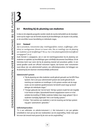 3
                                                                                            Samenwerken op de leerafdeling



onderzoeksresultaten over de matching bij de plaatsing



                                                         3.1      Matching bij de plaatsing van studenten

                                                         In deze en de volgende paragrafen worden steeds de reacties behandeld van de sleutelper-
                                                         sonen op de vragen naar de formele situatie bij de leerafdelingen, de situatie in de praktijk,
                                                         en de verschillen tussen leerafdeling en individuele stages.

                                                         3.1.1     Formeel
                                                         Zijn er procedures, instrumenten (bijv. instellingsprofielen, toetsen, snuffelstages, sollici-
                                                         taties) en overlegvormen (binnen en tussen mbo, hbo en instelling) voor de plaatsing
                                                         van studenten op de leerafdelingen? M.a.w. hoe is het plaatsingsbeleid formeel/officieel
                                                         vormgegeven? (n=7)
                                                         Zoals hiervóór is aangegeven, zijn er over de matchingsprocedure bij de plaatsing van
                                                         studenten en opleiders op leerafdelingen geen schriftelijk documenten beschikbaar. Uit de
                                                         interviews komt naar voren dat bij de plaatsing meestal wel procedures gelden. In een
                                                         aantal gevallen wordt een officieel instrument ingezet, dat kunnen meer instrumenten
                                                         naast elkaar zijn: een administratief systeem, een sollicitatieprocedure, het beleggen van
                                                         de plaatsing bij een daarvoor verantwoordelijke professional.

                                                         Administratief systeem
                                                                 • “Bij de plaatsing van mbo-studenten wordt gebruik gemaakt van het BPV Plaza
                                                                   Systeem. Dat is een puur administratief systeem dat wordt gebruikt bij de
                                                                   matching van studenten en instellingen. In dit systeem worden ook de stage
                                                                   routes van de studenten geadministreerd, het betreft zowel stage op leeraf-
                                                                   delingen als individuele stages.”
                                                                 • “Vroeger gebeurde dat ‘met de hand.’ Het bpv systeem maakt het ook mogelijk
                                                                   in de historie te kijken, bijvoorbeeld hoeveel stageplaatsen waren er in het
                                                                   verleden bij instelling X? Welke studenten hebben daar stage gelopen? Zijn er
                                                                   studenten voortijdig afgehaakt? Het is een handig systeem.”
                                                                 • Echter: “Het matchen van studenten is met de invoering van het bpv systeem
                                                                   nog geen 'automatisme' geworden.”

                                                         Sollicitatieprocedure
                                                         “Er is een sollicitatie- en selectie-instrument (...). Het instrument is vier jaar geleden
                                                         ontwikkeld en sluit aan op dat voor medewerkers van de zorginstelling. Onder meer gaat
                                                         het erom dat iemand moet passen bij de visie van de zorginstelling.”




                                                                                                         11
 