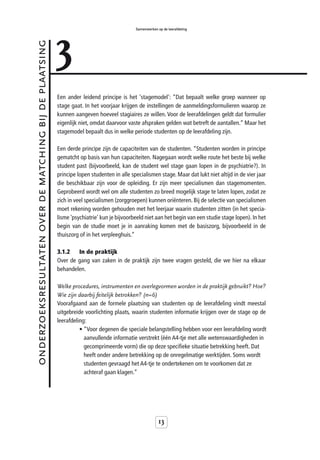 3
                                                                                            Samenwerken op de leerafdeling



onderzoeksresultaten over de matching bij de plaatsing



                                                         Een ander leidend principe is het 'stagemodel': “Dat bepaalt welke groep wanneer op
                                                         stage gaat. In het voorjaar krijgen de instellingen de aanmeldingsformulieren waarop ze
                                                         kunnen aangeven hoeveel stagiaires ze willen. Voor de leerafdelingen geldt dat formulier
                                                         eigenlijk niet, omdat daarvoor vaste afspraken gelden wat betreft de aantallen.” Maar het
                                                         stagemodel bepaalt dus in welke periode studenten op de leerafdeling zijn.

                                                         Een derde principe zijn de capaciteiten van de studenten. “Studenten worden in principe
                                                         gematcht op basis van hun capaciteiten. Nagegaan wordt welke route het beste bij welke
                                                         student past (bijvoorbeeld, kan de student wel stage gaan lopen in de psychiatrie?). In
                                                         principe lopen studenten in alle specialismen stage. Maar dat lukt niet altijd in de vier jaar
                                                         die beschikbaar zijn voor de opleiding. Er zijn meer specialismen dan stagemomenten.
                                                         Geprobeerd wordt wel om alle studenten zo breed mogelijk stage te laten lopen, zodat ze
                                                         zich in veel specialismen (zorggroepen) kunnen oriënteren. Bij de selectie van specialismen
                                                         moet rekening worden gehouden met het leerjaar waarin studenten zitten (in het specia-
                                                         lisme ‘psychiatrie’ kun je bijvoorbeeld niet aan het begin van een studie stage lopen). In het
                                                         begin van de studie moet je in aanraking komen met de basiszorg, bijvoorbeeld in de
                                                         thuiszorg of in het verpleeghuis.”

                                                         3.1.2   In de praktijk
                                                         Over de gang van zaken in de praktijk zijn twee vragen gesteld, die we hier na elkaar
                                                         behandelen.

                                                         Welke procedures, instrumenten en overlegvormen worden in de praktijk gebruikt? Hoe?
                                                         Wie zijn daarbij feitelijk betrokken? (n=6)
                                                         Voorafgaand aan de formele plaatsing van studenten op de leerafdeling vindt meestal
                                                         uitgebreide voorlichting plaats, waarin studenten informatie krijgen over de stage op de
                                                         leerafdeling:
                                                                   • “Voor degenen die speciale belangstelling hebben voor een leerafdeling wordt
                                                                     aanvullende informatie verstrekt (één A4-tje met alle wetenswaardigheden in
                                                                     gecomprimeerde vorm) die op deze specifieke situatie betrekking heeft. Dat
                                                                     heeft onder andere betrekking op de onregelmatige werktijden. Soms wordt
                                                                     studenten gevraagd het A4-tje te ondertekenen om te voorkomen dat ze
                                                                     achteraf gaan klagen.”




                                                                                                         13
 