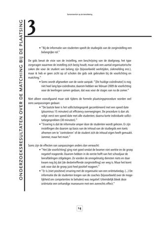3
                                                                                           Samenwerken op de leerafdeling



onderzoeksresultaten over de matching bij de plaatsing



                                                                  • “Bij de informatie van studenten speelt de studiegids van de zorginstelling een
                                                                    belangrijke rol.”

                                                         De gids bevat de visie van de instelling, een beschrijving van de doelgroep, het type
                                                         zorgvragen waarmee de instelling zich bezig houdt, maar ook een aantal organisatorische
                                                         zaken die voor de student van belang zijn (bijvoorbeeld werktijden, ziekmelding enz.),
                                                         maar ik heb er geen zicht op of scholen die gids ook gebruiken bij de voorlichting en
                                                         matching.”
                                                                  • Soms wordt afgeweken van de vaste aanpak: “[De huidige coördinator] is nog
                                                                    niet heel lang bpv-coördinator, daarom hebben we februari 2009 de voorlichting
                                                                    voor de leerlingen samen gedaan, dat was voor de stages van na de zomer.”

                                                         Niet alleen voorafgaand maar ook tijdens de formele plaatsingsprocedure worden wel
                                                         eens aanpassingen gedaan:
                                                                   • “De laatste keer is het sollicitatiegesprek gecombineerd met een speed date
                                                                     (plusminus 15 minuten) uit efficiency overwegingen. De procedure is dan als
                                                                     volgt: eerst een speed date met alle studenten; daarna korte individuele sollici-
                                                                     tatiegesprekken (30 minuten).“
                                                                   • “Ervaring is dat de informatie amper door de studenten wordt gelezen. Er zijn
                                                                     instellingen die daarom op basis van de inhoud van de studiegids een toets
                                                                     afnemen om te 'controleren' of de student zich de inhoud eigen heeft gemaakt.
                                                                     Jammer, maar het moet.”

                                                         Soms zijn de effecten van aanpassingen anders dan verwacht:
                                                                  • “Het [de voorlichting] ging niet goed omdat de beamer niet werkte en de groep
                                                                    negatief reageerde. Daarom hebben in de eerste helft van het schooljaar de
                                                                    leerafdelingen stilgelegen. Ze vonden de onregelmatig diensten niets en daar
                                                                    kwam nog bij dat [de desbetreffende zorginstelling] ver weg is. Maar het komt
                                                                    ook voor dat de groep juist heel positief reageert.”
                                                                  • “Er is (niet positieve) ervaring met de organisatie van een oriëntatiedag. (...) De
                                                                    informatie die de studenten kregen van de coaches (bijvoorbeeld over de moge-
                                                                    lijkheid om competenties te behalen) was negatief. Uiteindelijk bleek deze
                                                                    oriëntatie een onhandige manoeuvre met een averechts effect.”




                                                                                                       14
 