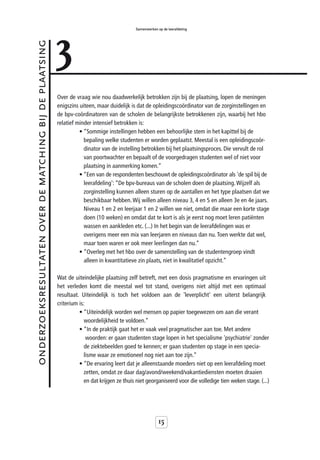 3
                                                                                            Samenwerken op de leerafdeling



onderzoeksresultaten over de matching bij de plaatsing



                                                         Over de vraag wie nou daadwerkelijk betrokken zijn bij de plaatsing, lopen de meningen
                                                         enigszins uiteen, maar duidelijk is dat de opleidingscoördinator van de zorginstellingen en
                                                         de bpv-coördinatoren van de scholen de belangrijkste betrokkenen zijn, waarbij het hbo
                                                         relatief minder intensief betrokken is:
                                                                   • “Sommige instellingen hebben een behoorlijke stem in het kapittel bij de
                                                                     bepaling welke studenten er worden geplaatst. Meestal is een opleidingscoör-
                                                                     dinator van de instelling betrokken bij het plaatsingsproces. Die vervult de rol
                                                                     van poortwachter en bepaalt of de voorgedragen studenten wel of niet voor
                                                                     plaatsing in aanmerking komen.”
                                                                   • “Een van de respondenten beschouwt de opleidingscoördinator als 'de spil bij de
                                                                     leerafdeling': “De bpv-bureaus van de scholen doen de plaatsing. Wijzelf als
                                                                     zorginstelling kunnen alleen sturen op de aantallen en het type plaatsen dat we
                                                                     beschikbaar hebben. Wij willen alleen niveau 3, 4 en 5 en alleen 3e en 4e jaars.
                                                                     Niveau 1 en 2 en leerjaar 1 en 2 willen we niet, omdat die maar een korte stage
                                                                     doen (10 weken) en omdat dat te kort is als je eerst nog moet leren patiënten
                                                                     wassen en aankleden etc. (...) In het begin van de leerafdelingen was er
                                                                     overigens meer een mix van leerjaren en niveaus dan nu. Toen werkte dat wel,
                                                                     maar toen waren er ook meer leerlingen dan nu.”
                                                                   • “Overleg met het hbo over de samenstelling van de studentengroep vindt
                                                                     alleen in kwantitatieve zin plaats, niet in kwalitatief opzicht.”

                                                         Wat de uiteindelijke plaatsing zelf betreft, met een dosis pragmatisme en ervaringen uit
                                                         het verleden komt die meestal wel tot stand, overigens niet altijd met een optimaal
                                                         resultaat. Uiteindelijk is toch het voldoen aan de 'leverplicht' een uiterst belangrijk
                                                         criterium is:
                                                                   • “Uiteindelijk worden wel mensen op papier toegewezen om aan die verant
                                                                     woordelijkheid te voldoen.”
                                                                   • “In de praktijk gaat het er vaak veel pragmatischer aan toe. Met andere
                                                                       woorden: er gaan studenten stage lopen in het specialisme 'psychiatrie' zonder
                                                                     de ziektebeelden goed te kennen; er gaan studenten op stage in een specia-
                                                                     lisme waar ze emotioneel nog niet aan toe zijn.”
                                                                   • “De ervaring leert dat je alleenstaande moeders niet op een leerafdeling moet
                                                                     zetten, omdat ze daar dag/avond/weekend/vakantiediensten moeten draaien
                                                                     en dat krijgen ze thuis niet georganiseerd voor die volledige tien weken stage. (...)




                                                                                                         15
 