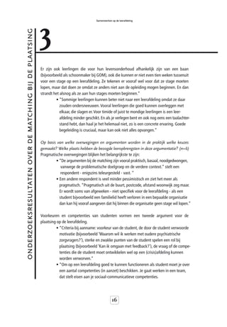 3
                                                                                           Samenwerken op de leerafdeling



onderzoeksresultaten over de matching bij de plaatsing



                                                         Er zijn ook leerlingen die voor hun levensonderhoud afhankelijk zijn van een baan
                                                         (bijvoorbeeld als schoonmaker bij GOM), ook die kunnen er niet even tien weken tussenuit
                                                         voor een stage op een leerafdeling. Ze tekenen er vooraf wel voor dat ze stage moeten
                                                         lopen, maar dat doen ze omdat ze anders niet aan de opleiding mogen beginnen. En dan
                                                         strandt het alsnog als ze aan hun stages moeten beginnen.”
                                                                   • “Sommige leerlingen kunnen beter niet naar een leerafdeling omdat ze daar
                                                                     zouden ondersneeuwen. Vooral leerlingen die goed kunnen overleggen met
                                                                     elkaar, die slagen er. Voor timide of juist te mondige leerlingen is een leer-
                                                                     afdeling minder geschikt. En als je verlegen bent en ook nog eens een taalachter-
                                                                     stand hebt, dan haal je het helemaal niet, zo is een concrete ervaring. Goede
                                                                     begeleiding is cruciaal, maar kan ook niet alles opvangen.”

                                                         Op basis van welke overwegingen en argumenten worden in de praktijk welke keuzes
                                                         gemaakt? Welke plaats hebben de beoogde leeropbrengsten in deze argumentatie? (n=6)
                                                         Pragmatische overwegingen blijken het belangrijkste te zijn:
                                                                 • “De argumenten bij de matching zijn vooral praktisch, basaal, noodgedwongen,
                                                                    vanwege de problematische doelgroep en de verdere context.” stelt een
                                                                    respondent - enigszins teleurgesteld - vast. “
                                                                 • Een andere respondent is veel minder pessimistisch en ziet het meer als
                                                                   pragmatisch. “Pragmatisch uit de buurt, postcode, afstand woonwijk zeg maar.
                                                                   Er wordt soms van afgeweken - niet specifiek voor de leerafdeling - als een
                                                                   student bijvoorbeeld een familielid heeft verloren in een bepaalde organisatie
                                                                   dan kan hij vooraf aangeven dat hij binnen die organisatie geen stage wil lopen.”

                                                         Voorkeuren en competenties van studenten vormen een tweede argument voor de
                                                         plaatsing op de leerafdeling.
                                                                   • “Criteria bij aanname: voorkeur van de student, de door de student verwoorde
                                                                     motivatie (bijvoorbeeld ‘Waarom wil ik werken met oudere psychiatrische
                                                                     zorgvragers?’), sterke en zwakke punten van de student spelen een rol bij
                                                                     plaatsing (bijvoorbeeld ‘Kan ik omgaan met feedback?’), de vraag of de compe-
                                                                     tenties die de student moet ontwikkelen wel op een (crisis)afdeling kunnen
                                                                     worden verworven.”
                                                                   • “Om op een leerafdeling goed te kunnen functioneren als student moet je over
                                                                     een aantal competenties (in aanzet) beschikken. Je gaat werken in een team,
                                                                     dat stelt eisen aan je sociaal-communicatieve competenties.




                                                                                                       16
 