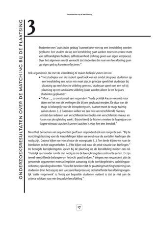 3
                                                                                            Samenwerken op de leerafdeling



onderzoeksresultaten over de matching bij de plaatsing



                                                                  Studenten met 'autistische gedrag' kunnen beter niet op een leerafdeling worden
                                                                  geplaatst. Een student die op een leerafdeling gaat werken moet een zekere mate
                                                                  van zelfstandigheid hebben, zelfredzaamheid (richting geven aan eigen leerproces).
                                                                  Over het algemeen wordt verwacht dat studenten die naar een leerafdeling gaan
                                                                  op eigen gedrag kunnen reflecteren.”

                                                         Ook argumenten die met de leerafdeling te maken hebben spelen een rol.
                                                                 • “Het studiejaar van de student speelt ook een rol omdat de groep studenten op
                                                                    een leerafdeling een juiste mix moet zijn, in principe speelt het studiejaar bij
                                                                    plaatsing op een klinische afdeling geen rol, studiejaar speelt wel een rol bij
                                                                   plaatsing op een ambulante afdeling (daar worden alleen 3e en 4e jaars
                                                                   studenten geplaatst).”
                                                                 • “Maar ..., zo constateert een respondent “In de praktijk kiezen we niet maar
                                                                   doen we het met de leerlingen die bij ons geplaatst worden. De duur van de
                                                                   stage is belangrijk voor de leeropbrengsten, daarom moet de stage twintig
                                                                   weken duren. (...) Daarnaast willen we een mix van verschillende niveaus,
                                                                  omdat dan iedereen aan verschillende leerdoelen van verschillende niveaus en
                                                                  fasen van de opleiding werkt. Bijvoorbeeld de hbo’ers moeten de lagerejaars en
                                                                  lagere niveaus coachen; kunnen coachen is voor hen een leerdoel.”

                                                         Naast het benoemen van argumenten geeft een respondent ook een rangorde aan. “Bij de
                                                         matching/plaatsing voor de leerafdelingen kijken we eerst naar de aantallen leerlingen die
                                                         nodig zijn. Daarna kijken we vooral naar de woonplaats (...). Ten derde kijken we naar de
                                                         leerdoelen en het stageverleden. (...) We kijken ook naar de privé-situatie van leerlingen.”
                                                         De beoogde leeropbrengsten spelen bij de plaatsing op de leerafdeling minder een rol.
                                                         “Feitelijk is er minder ruimte dan nodig is om de leeropbrengsten centraal te zetten. Er zijn
                                                         teveel verschillende belangen om het echt goed te doen.” Volgens een respondent zijn de
                                                         genoemde argumenten meestal impliciet aanwezig bij de werkbegeleiders, opleidingsco-
                                                         ordinator, opleidingsdocenten. “Dus dat betekent dat de plaatsing/matching/screening van
                                                         studenten (met het oog op een succesvol leerproces op de betreffende leerafdeling) eigen-
                                                         lijk 'natte vingerwerk' is. Tenzij van bepaalde studenten evident is dat ze niet aan de
                                                         criteria voldoen voor een bepaalde leerafdeling.”




                                                                                                         17
 