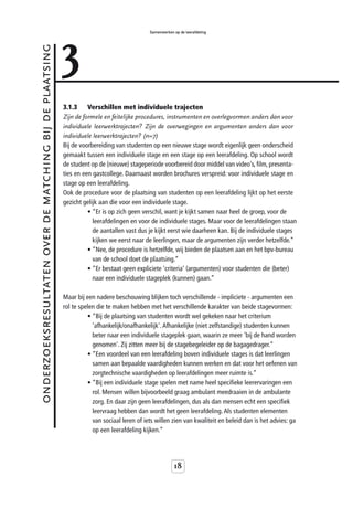 3
                                                                                            Samenwerken op de leerafdeling



onderzoeksresultaten over de matching bij de plaatsing



                                                         3.1.3     Verschillen met individuele trajecten
                                                         Zijn de formele en feitelijke procedures, instrumenten en overlegvormen anders dan voor
                                                         individuele leerwerktrajecten? Zijn de overwegingen en argumenten anders dan voor
                                                         individuele leerwerktrajecten? (n=7)
                                                         Bij de voorbereiding van studenten op een nieuwe stage wordt eigenlijk geen onderscheid
                                                         gemaakt tussen een individuele stage en een stage op een leerafdeling. Op school wordt
                                                         de student op de (nieuwe) stageperiode voorbereid door middel van video’s, film, presenta-
                                                         ties en een gastcollege. Daarnaast worden brochures verspreid: voor individuele stage en
                                                         stage op een leerafdeling.
                                                         Ook de procedure voor de plaatsing van studenten op een leerafdeling lijkt op het eerste
                                                         gezicht gelijk aan die voor een individuele stage.
                                                                   • “Er is op zich geen verschil, want je kijkt samen naar heel de groep, voor de
                                                                     leerafdelingen en voor de individuele stages. Maar voor de leerafdelingen staan
                                                                     de aantallen vast dus je kijkt eerst wie daarheen kan. Bij de individuele stages
                                                                     kijken we eerst naar de leerlingen, maar de argumenten zijn verder hetzelfde.”
                                                                   • “Nee, de procedure is hetzelfde, wij bieden de plaatsen aan en het bpv-bureau
                                                                     van de school doet de plaatsing.”
                                                                   • “Er bestaat geen expliciete 'criteria' (argumenten) voor studenten die (beter)
                                                                     naar een individuele stageplek (kunnen) gaan.”

                                                         Maar bij een nadere beschouwing blijken toch verschillende - impliciete - argumenten een
                                                         rol te spelen die te maken hebben met het verschillende karakter van beide stagevormen:
                                                                   • “Bij de plaatsing van studenten wordt wel gekeken naar het criterium
                                                                     'afhankelijk/onafhankelijk'. Afhankelijke (niet zelfstandige) studenten kunnen
                                                                     beter naar een individuele stageplek gaan, waarin ze meer 'bij de hand worden
                                                                     genomen'. Zij zitten meer bij de stagebegeleider op de bagagedrager.”
                                                                   • “Een voordeel van een leerafdeling boven individuele stages is dat leerlingen
                                                                     samen aan bepaalde vaardigheden kunnen werken en dat voor het oefenen van
                                                                     zorgtechnische vaardigheden op leerafdelingen meer ruimte is.”
                                                                   • “Bij een individuele stage spelen met name heel specifieke leerervaringen een
                                                                     rol. Mensen willen bijvoorbeeld graag ambulant meedraaien in de ambulante
                                                                     zorg. En daar zijn geen leerafdelingen, dus als dan mensen echt een specifiek
                                                                     leervraag hebben dan wordt het geen leerafdeling. Als studenten elementen
                                                                     van sociaal leren of iets willen zien van kwaliteit en beleid dan is het advies: ga
                                                                     op een leerafdeling kijken.”




                                                                                                        18
 