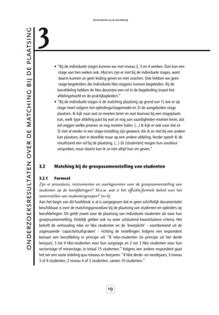 3
                                                                                           Samenwerken op de leerafdeling



onderzoeksresultaten over de matching bij de plaatsing



                                                                  • “Bij de individuele stages kunnen we met niveau 2, 3 en 4 werken. Dan kan een
                                                                     stage van tien weken ook. Hbo’ers zijn er niet bij de individuele stages, want
                                                                     daarin kunnen ze geen leiding geven en niet coachen. Ook hebben we geen
                                                                     stage-begeleiders die individuele hbo-stagiairs kunnen begeleiden. Bij de
                                                                    leerafdeling hebben de hbo-docenten een rol in de begeleiding (naast het
                                                                    afdelingshoofd en de praktijkopleider).”
                                                                  • “Bij de individuele stages is de matching plaatsing op grond van 1) wie er op
                                                                    stage moet volgens het opleidings/stagemodel en 2) de aangeboden stage
                                                                    plaatsen. Ik kijk naar wat ze moeten leren en wat daarvan bij een stageplaats
                                                                    kan, welk type afdeling past bij wat ze nog aan vaardigheden moeten leren, dat
                                                                    wil zeggen welke proeves ze nog moeten halen. (...) Ik kijk er ook naar dat ze
                                                                    3) niet al eerder in een stage-instelling zijn geweest. Als ik ze niet bij een andere
                                                                    kan plaatsen, dan in dezelfde maar op een andere afdeling. Verder speelt 4) de
                                                                    reisafstand een rol bij de plaatsing. (...) Ze [studenten] mogen hun voorkeur
                                                                    uitspreken, maar daarin kan ik ze niet altijd hun zin geven.”



                                                         3.2      Matching bij de groepssamenstelling van studenten

                                                         3.2.1      Formeel
                                                         Zijn er procedures, instrumenten en overlegvormen voor de groepssamenstelling van
                                                         studenten op de leerafdelingen? M.a.w. wat is het officiële/formele beleid voor het
                                                         samenstellen van studentengroepen? (n=6)
                                                         Aan het begin van dit hoofdstuk is al is aangegeven dat er geen schriftelijk documentatie
                                                         beschikbaar is over de matchingsprocedure bij de plaatsing van studenten en opleiders op
                                                         leerafdelingen. Dit geldt zowel voor de plaatsing van individuele studenten als voor hun
                                                         groepssamenstelling. Feitelijk gelden ook nu weer uitsluitend kwantitatieve criteria. Het
                                                         betreft de verhouding mbo en hbo studenten en de 'leverplicht' - voortkomend uit de
                                                         zogenaamde 'capaciteitsafspraken' - richting de instellingen. Volgens een respondent
                                                         bestaat een leerafdeling in principe uit: “8 mbo-studenten (in principe uit het derde
                                                         leerjaar), 3 tot 4 hbo-studenten voor hun zorgstage en 2 tot 3 hbo studenten voor hun
                                                         sectorstage of minorstage, in totaal 15 studenten.” Volgens een andere respondent gaat
                                                         het om een vaste indeling qua niveaus en leerjaren: “4 hbo derde- en vierdejaars, 3 niveau
                                                         3 of 4 studenten, 2 niveau 4 of 3 studenten, samen 10 studenten.”




                                                                                                       19
 