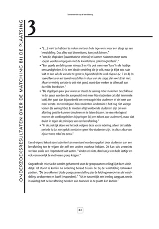 3
                                                                                           Samenwerken op de leerafdeling



onderzoeksresultaten over de matching bij de plaatsing



                                                                  • “(…) want ze hebben te maken met een hele lage wens voor een stage op een
                                                                    leerafdeling. Dus alles wat binnenkomt, komt ook binnen.”
                                                                  • “om die afspraken [kwantitatieve criteria] te kunnen nakomen moet soms
                                                                    soepel worden omgegaan met de kwalitatieve 'plaatsingscriteria'.”
                                                                  • “Een goede verdeling over niveau 3 en 4 is ook meer een ‘luxe’ in de huidige
                                                                    omstandigheden. Er is een ideale verdeling die je wilt, maar je kijkt ook naar
                                                                    wat er kan. Als de variatie te groot is, bijvoorbeeld te veel niveaus (2, 3 en 4) en
                                                                    teveel leerjaren en teveel verschillen in duur van de stage, dan werkt het niet.
                                                                    Maar te weinig variatie is ook niet goed, want dan werken ze allemaal aan
                                                                    dezelfde leerdoelen.”
                                                                  • “De afgelopen paar jaar waren er steeds te weinig mbo studenten beschikbaar.
                                                                    In dat geval worden die aangevuld met meer hbo studenten (als dat tenminste
                                                                    lukt). Het gaat dan bijvoorbeeld om vertraagde hbo studenten of de inzet van
                                                                    meer eerste- en tweedejaars hbo-studenten. Andersom is het nog niet voorge
                                                                    komen (te weinig hbo). Er moeten altijd voldoende studenten zijn om een
                                                                    afdeling goed te kunnen simuleren en te laten draaien. In een enkel geval
                                                                    moeten de werkbegeleiders bijspringen (bij een tekort aan studenten), maar dat
                                                                    druist in tegen de principes van een leerafdeling.”
                                                                  • “In de praktijk doen we het ook volgens deze vaste indeling, alleen de laatste
                                                                    periode is dat niet gelukt omdat er geen hbo-studenten zijn. In plaats daarvan
                                                                    zijn er twee mbo’ers extra.”

                                                         Een dreigend tekort aan studenten kan eventueel worden opgelost door studenten aan een
                                                         leerafdeling toe te wijzen die zelf een andere voorkeur hebben. Dit kan ook averechts
                                                         werken, zoals een respondent laat weten. “Vinden ze niets, dan kun je een hele lastige en
                                                         ook een moeilijk te motiveren groep krijgen.”

                                                         Ongeacht de criteria die worden gehanteerd voor de groepssamenstelling lijkt deze uitein-
                                                         delijk tot stand te komen na onderling beraad tussen de bij de leerafdeling betrokken
                                                         partijen. “De betrokkenen bij de groepssamenstelling zijn de leidinggevende van de leeraf-
                                                         deling, de docenten en ikzelf [respondent].” “Als er tussentijds een leerling weggaat, wordt
                                                         in overleg met de leerafdeling bekeken wie daarvoor in de plaats kan komen.”




                                                                                                       21
 