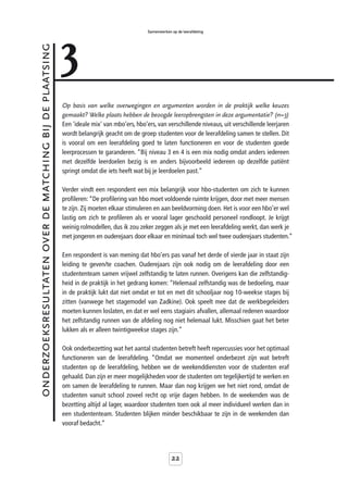 3
                                                                                            Samenwerken op de leerafdeling



onderzoeksresultaten over de matching bij de plaatsing



                                                         Op basis van welke overwegingen en argumenten worden in de praktijk welke keuzes
                                                         gemaakt? Welke plaats hebben de beoogde leeropbrengsten in deze argumentatie? (n=3)
                                                         Een 'ideale mix' van mbo’ers, hbo’ers, van verschillende niveaus, uit verschillende leerjaren
                                                         wordt belangrijk geacht om de groep studenten voor de leerafdeling samen te stellen. Dit
                                                         is vooral om een leerafdeling goed te laten functioneren en voor de studenten goede
                                                         leerprocessen te garanderen. “Bij niveau 3 en 4 is een mix nodig omdat anders iedereen
                                                         met dezelfde leerdoelen bezig is en anders bijvoorbeeld iedereen op dezelfde patiënt
                                                         springt omdat die iets heeft wat bij je leerdoelen past.”

                                                         Verder vindt een respondent een mix belangrijk voor hbo-studenten om zich te kunnen
                                                         profileren: “De profilering van hbo moet voldoende ruimte krijgen, door met meer mensen
                                                         te zijn. Zij moeten elkaar stimuleren en aan beeldvorming doen. Het is voor een hbo’er wel
                                                         lastig om zich te profileren als er vooral lager geschoold personeel rondloopt. Je krijgt
                                                         weinig rolmodellen, dus ik zou zeker zeggen als je met een leerafdeling werkt, dan werk je
                                                         met jongeren en ouderejaars door elkaar en minimaal toch wel twee ouderejaars studenten.”

                                                         Een respondent is van mening dat hbo’ers pas vanaf het derde of vierde jaar in staat zijn
                                                         leiding te geven/te coachen. Ouderejaars zijn ook nodig om de leerafdeling door een
                                                         studententeam samen vrijwel zelfstandig te laten runnen. Overigens kan die zelfstandig-
                                                         heid in de praktijk in het gedrang komen: “Helemaal zelfstandig was de bedoeling, maar
                                                         in de praktijk lukt dat niet omdat er tot en met dit schooljaar nog 10-weekse stages bij
                                                         zitten (vanwege het stagemodel van Zadkine). Ook speelt mee dat de werkbegeleiders
                                                         moeten kunnen loslaten, en dat er wel eens stagiairs afvallen, allemaal redenen waardoor
                                                         het zelfstandig runnen van de afdeling nog niet helemaal lukt. Misschien gaat het beter
                                                         lukken als er alleen twintigweekse stages zijn.”

                                                         Ook onderbezetting wat het aantal studenten betreft heeft repercussies voor het optimaal
                                                         functioneren van de leerafdeling. “Omdat we momenteel onderbezet zijn wat betreft
                                                         studenten op de leerafdeling, hebben we de weekenddiensten voor de studenten eraf
                                                         gehaald. Dan zijn er meer mogelijkheden voor de studenten om tegelijkertijd te werken en
                                                         om samen de leerafdeling te runnen. Maar dan nog krijgen we het niet rond, omdat de
                                                         studenten vanuit school zoveel recht op vrije dagen hebben. In de weekenden was de
                                                         bezetting altijd al lager, waardoor studenten toen ook al meer individueel werken dan in
                                                         een studententeam. Studenten blijken minder beschikbaar te zijn in de weekenden dan
                                                         vooraf bedacht.”




                                                                                                        22
 