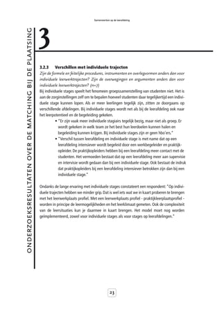 3
                                                                                            Samenwerken op de leerafdeling



onderzoeksresultaten over de matching bij de plaatsing



                                                         3.2.3      Verschillen met individuele trajecten
                                                         Zijn de formele en feitelijke procedures, instrumenten en overlegvormen anders dan voor
                                                         individuele leerwerktrajecten? Zijn de overwegingen en argumenten anders dan voor
                                                         individuele leerwerktrajecten? (n=7)
                                                         Bij individuele stages speelt het fenomeen groepssamenstelling van studenten niet. Het is
                                                         aan de zorginstellingen zelf om te bepalen hoeveel studenten daar tegelijkertijd een indivi-
                                                         duele stage kunnen lopen. Als er meer leerlingen tegelijk zijn, zitten ze doorgaans op
                                                         verschillende afdelingen. Bij individuele stages wordt net als bij de leerafdeling ook naar
                                                         het leerpotentieel en de begeleiding gekeken.
                                                                    • “Er zijn vaak meer individuele stagiairs tegelijk bezig, maar niet als groep. Er
                                                                      wordt gekeken in welk team ze het best hun leerdoelen kunnen halen en
                                                                      begeleiding kunnen krijgen. Bij individuele stages zijn er geen hbo’ers.”
                                                                    • “Verschil tussen leerafdeling en individuele stage is met name dat op een
                                                                      leerafdeling intensiever wordt begeleid door een werkbegeleider en praktijk-
                                                                      opleider. De praktijkopleiders hebben bij een leerafdeling meer contact met de
                                                                      studenten. Het vermoeden bestaat dat op een leerafdeling meer aan supervisie
                                                                      en intervisie wordt gedaan dan bij een individuele stage. Ook bestaat de indruk
                                                                      dat praktijkopleiders bij een leerafdeling intensiever betrokken zijn dan bij een
                                                                      individuele stage.”

                                                         Ondanks de lange ervaring met individuele stages constateert een respondent: “Op indivi-
                                                         duele trajecten hebben we minder grip. Dat is wel iets wat we in kaart proberen te brengen
                                                         met het leerwerkplaats profiel. Met een leerwerkplaats profiel - praktijkleerplaatsprofiel -
                                                         worden in principe de leermogelijkheden en het leerklimaat gemeten. Ook de complexiteit
                                                         van de leersituaties kun je daarmee in kaart brengen. Het model moet nog worden
                                                         geïmplementeerd, zowel voor individuele stages als voor stages op leerafdelingen.”




                                                                                                        23
 