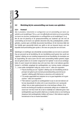 3
                                                                                             Samenwerken op de leerafdeling



onderzoeksresultaten over de matching bij de plaatsing



                                                         3.3       Matching bij de samenstelling van teams van opleiders

                                                         3.3.1     Formeel
                                                         Zijn er procedures, instrumenten en overlegvormen voor de samenstelling van teams van
                                                         opleiders op de leerafdelingen? M.a.w. wat is het officiële/formele beleid voor de samenstelling
                                                         van teams van docenten, praktijkopleiders en werkbegeleiders op de leerafdelingen? (n=5)
                                                         Net als over de plaatsing en de groepssamenstelling van studenten zijn ook over de
                                                         samenstelling van de teams van opleiders (docenten mbo, hbo, praktijkopleiders, werkbe-
                                                         geleiders, coaches) geen schriftelijk documenten beschikbaar. Uit de interviews blijkt dat
                                                         hier feitelijk geen gezamenlijk beleid voor geldt en dat van bewuste keuzes voor een
                                                         bepaalde teamsamenstelling geen sprake is. Het meer een groep dan een echt team.

                                                         Opleidingen en instellingen zijn afzonderlijk verantwoordelijk voor de inzet en samenstel-
                                                         ling van personeel op de leerafdeling. Als een leerafdeling wordt gestart dan wordt een
                                                         'reguliere' afdeling van een instelling omgevormd tot een leerafdeling. De teamleden van
                                                         de zorginstelling, die vaak al jaren met een vaste samenstelling hebben gewerkt, krijgen
                                                         dan een geheel andere rol. Ze worden ‘omgevormd’ tot ‘opleider’ in een rol van werkbege-
                                                         leider of coach, hoewel niet iedereen daar echt voor kiest. Ook is niet iedereen geschikt.
                                                         Formeel is schriftelijk vastgelegd dat werkbegeleiders een training moeten ondergaan.
                                                         “(…) maar welke vaardigheden nodig zijn, staat er niet in”, aldus een respondent.
                                                                   • “Bij de omzetting van een 'reguliere' afdeling naar een leerafdeling wordt (in
                                                                      principe) niet gekort op de normale personeelsbezetting zoals die bij een
                                                                      'reguliere' afdeling geldt. Wel komen er plusminus acht studenten bij.”
                                                                   • ”Ze worden opgezadeld met studenten om ze te gaan begeleiden en te gaan
                                                                      coachen.” aldus een respondent. “
                                                                   • “Niet iedereen is geschikt om werkbegeleider te zijn en ook niet iedereen wil
                                                                      het zijn, bijvoorbeeld. Ze zetten zich in voor iemand die ze als ‘aanstaande
                                                                      collega’ zien en raken gedemotiveerd als er dan leerlingen afhaken. Of ze
                                                                      kunnen een leerling juist moeilijk als aanstaande collega zien en hebben het
                                                                      vooral over ‘een lieve meid’ die ze dan te makkelijk een voldoende geven. Voor
                                                                      werkbegeleiders gaat de patiënt altijd voor, en daarbij nemen ze een leerling op
                                                                      sleeptouw. Veel werkbegeleiders hebben zelf niveau 3. Niet iedereen snapt het
                                                                      lesmateriaal en hoe ze moeten beoordelen.”




                                                                                                         24
 