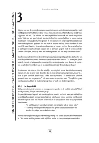 3
                                                                                           Samenwerken op de leerafdeling



onderzoeksresultaten over de matching bij de plaatsing



                                                         Volgens een van de respondenten was er een instrument om te bepalen wie geschikt is als
                                                         werkbegeleider en het kon worden, “maar in de praktijk doe je het met wie je ervoor kunt
                                                         krijgen en wie wil.” De selectie van werkbegeleiders houdt ook een vierde respondent
                                                         bezig. “Het zou wel goed zijn als we daar invloed op zouden hebben; er samen met de
                                                         instellingen over zouden kunnen praten. Ik heb eerder wel eens beoordelaarstrainingen
                                                         voor werkbegeleiders gegeven, dat was leuk en leverde veel op, zowel voor hen als voor
                                                         mezelf. Ik weet daardoor beter wie ze zijn en wat ze kunnen, en door die wetenschap kun
                                                         je leerlingen bijvoorbeeld ook zeggen dat ze zelf een gesprek met de werkbegeleider
                                                         kunnen aanvragen, omdat je weet dat werkbegeleiders dat niet altijd uit zichzelf doen.”

                                                         Naast werkbegeleiders levert de instelling meestal ook een praktijkopleider. De functie van
                                                         praktijkopleider wordt meestal niet door de eerste-de-beste vervuld. “Er is een praktijkop-
                                                         leider (...) en die is het geworden omdat ze hbo-verpleegkundige is en daarom de hbo’ers
                                                         kan begeleiden. Bovendien was ze al praktijkopleider voor de individuele stages.”

                                                         De docenten uit mbo en hbo die wekelijks een dagdeel op de leerafdeling aanwezig
                                                         moeten zijn, zijn al jaren vaste docenten die door de scholen zijn aangewezen, maar “(…)
                                                         daar is geen specifiek beleid voor.” aldus een respondent. “Ze worden niet specifiek
                                                         gematcht aan een stage-groep,” vult een andere respondent aan. “De opleidersgroep
                                                         wordt pas gemaakt als de studentengroep klaar is” stelt een derde respondent.

                                                         3.3.2     In de praktijk
                                                         Welke procedures, instrumenten en overlegvormen worden in de praktijk gebruikt? Hoe?
                                                         Wie zijn daarbij feitelijk betrokken? (n=4)
                                                         De praktijkopleider bepaalt wie werkbegeleider wordt, op basis van geschiktheid en
                                                         beschikbaarheid. Zoals hiervoor ook al aan de orde kwam, kiezen sommige werkbegelei-
                                                         ders niet expliciet voor hun nieuwe rol en missen ze de zorgtaken waar ze oorspronkelijk
                                                         voor stonden.
                                                                   • “Je werkt dus met wie je kunt krijgen, niet omdat er iets te kiezen valt.”
                                                                   • “Sommige werkbegeleiders hebben het gevoel 'gedepersonaliseerd' te
                                                                     worden: hun eigen beroep kwijt te raken.”

                                                         Hoeveel werkbegeleiders bij de betrokken zijn hangt van allerlei organisatorische factoren
                                                         af. “Het aantal werkbegeleiders nu is vrij klein, omdat ze kampen met personeelstekort.




                                                                                                       25
 