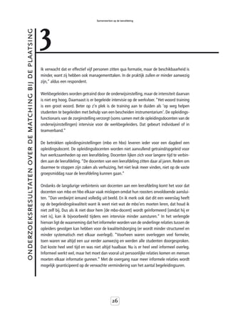 3
                                                                                           Samenwerken op de leerafdeling



onderzoeksresultaten over de matching bij de plaatsing



                                                         Ik verwacht dat er effectief vijf personen zitten qua formatie, maar de beschikbaarheid is
                                                         minder, want zij hebben ook managementtaken. In de praktijk zullen er minder aanwezig
                                                         zijn,” aldus een respondent.

                                                         Werkbegeleiders worden getraind door de onderwijsinstelling, maar de intensiteit daarvan
                                                         is niet erg hoog. Daarnaast is er begeleide intervisie op de werkvloer. “Het woord training
                                                         is een groot woord. Beter op z’n plek is de training aan te duiden als 'op weg helpen
                                                         studenten te begeleiden met behulp van een bescheiden instrumentarium'. De opleidings-
                                                         functionaris van de zorginstelling verzorgt (soms samen met de opleidingsdocenten van de
                                                         onderwijsinstellingen) intervisie voor de werkbegeleiders. Dat gebeurt individueel of in
                                                         teamverband.”

                                                         De betrokken opleidingsinstellingen (mbo en hbo) leveren ieder voor een dagdeel een
                                                         opleidingsdocent. De opleidingsdocenten worden niet aanvullend getraind/opgeleid voor
                                                         hun werkzaamheden op een leerafdeling. Docenten lijken zich voor langere tijd te verbin-
                                                         den aan de leerafdeling. “De docenten van een leerafdeling zitten daar al jaren. Reden om
                                                         daarmee te stoppen zijn zaken als verhuizing, het niet leuk meer vinden, niet op de vaste
                                                         groepsmiddag naar de leerafdeling kunnen gaan.”

                                                         Ondanks de langdurige verbintenis van docenten aan een leerafdeling komt het voor dat
                                                         docenten van mbo en hbo elkaar vaak mislopen omdat hun roosters onvoldoende aanslui-
                                                         ten. “Dan verdwijnt iemand volledig uit beeld. En ik merk ook dat dit een weerslag heeft
                                                         op de begeleidingskwaliteit want ik weet niet wat de mbo’ers moeten leren, dat houd ik
                                                         niet zelf bij. Dus als ik niet door hem [de mbo-docent] wordt geïnformeerd [omdat hij er
                                                         niet is], kan ik bijvoorbeeld tijdens een intervisie minder aansturen.” In het verlengde
                                                         hiervan ligt de waarneming dat het informeler worden van de onderlinge relaties tussen de
                                                         opleiders gevolgen kan hebben voor de kwaliteitsborging (er wordt minder structureel en
                                                         minder systematisch met elkaar overlegd). “Voorheen waren overleggen veel formeler,
                                                         toen waren we altijd een uur eerder aanwezig en werden alle studenten doorgesproken.
                                                         Dat koste heel veel tijd en was niet altijd haalbaar. Nu is er heel veel informeel overleg.
                                                         Informeel werkt wel, maar het moet dan vooral uit persoonlijke relaties komen en mensen
                                                         moeten elkaar informatie gunnen.” Met de overgang naar meer informele relaties wordt
                                                         mogelijk geanticipeerd op de verwachte vermindering van het aantal begeleidingsuren.




                                                                                                       26
 