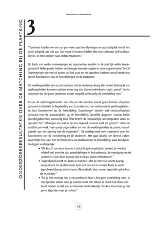 3
                                                                                           Samenwerken op de leerafdeling



onderzoeksresultaten over de matching bij de plaatsing



                                                         “Voorheen hadden we vier uur per week voor leerafdelingen en waarschijnlijk wordt het
                                                         vanaf volgend jaar drie uur. Dan moet je kiezen of delen. Het moet allemaal wel haalbaar
                                                         blijven. Je moet zoeken naar andere structuren.”

                                                         Op basis van welke overwegingen en argumenten worden in de praktijk welke keuzes
                                                         gemaakt? Welke plaats hebben de beoogde leeropbrengsten in deze argumentatie? (n=3)
                                                         Overwegingen die een rol spelen als het gaat om de opleiders, hebben vooral betrekking
                                                         op het functioneren van de leerafdelingen en de studenten.

                                                         De werkbegeleiders zijn op microniveau met de studenten bezig. Het is heel belangrijk dat
                                                         werkbegeleiders kunnen coachen (meer nog dan bij een individuele stage), vooral “om te
                                                         realiseren dat de groep studenten zoveel mogelijk zelfstandig de leerafdeling runt.”

                                                         Tussen de opleidingsdocenten van mbo en hbo worden vooraf geen formele afspraken
                                                         gemaakt wat betreft de begeleiding van de studenten, hun relatie met de werkbegeleiders
                                                         en hun functioneren op de leerafdeling. Daarentegen worden wel roosterafspraken
                                                         gemaakt over de aanwezigheid op de leerafdeling (dezelfde dagdelen waarop beide
                                                         opleidingsdocenten aanwezig zijn). Wat betreft de inhoudelijke werkafspraken laten de
                                                         opleiders het “afhangen van wat er op een bepaald moment leeft en gebeurt”. Meestal
                                                         wordt er per week “een uurtje uitgetrokken om met de werkbegeleiders te praten, vooraf-
                                                         gaande aan het overleg met de studenten”. Dit overleg vindt men essentieel voor het
                                                         functioneren van de leerafdeling en de studenten. Het gaat daarbij om diverse zaken,
                                                         waaronder hoe staat met het leerproces van studenten op de leerafdeling, waar breekpun-
                                                         ten liggen en dergelijke:
                                                                   • “De kracht van deze aanpak is dat je laagdrempeligheid creëert: je overlegt
                                                                     relatief veel over het vak, ontwikkelingen in het onderwijs, de voortgang van de
                                                                     studenten. Door deze aanpak kun je elkaar goed ondersteunen.”
                                                                   • “Geprobeerd wordt het leren te matchen. Met de intervisie wordt daarop
                                                                     aangestuurd. De student moet leren zelf de keus te maken. Maar er wordt
                                                                     geprobeerd daarop aan te sturen. Bijvoorbeeld door samen bepaalde opdrachten
                                                                    op te pakken.”
                                                                   • “Als je niet overlegt heb je een probleem. Dan is het geen leerafdeling meer. Je
                                                                     moet precies weten waar je naartoe moet met elkaar. Je moet met elkaar één
                                                                     beeld hebben en dat kun je informeel heel makkelijk checken. Daar hoef je niet
                                                                     perse afspraken over te maken.”




                                                                                                       27
 