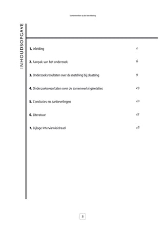 Samenwerken op de leerafdeling


inhoudsopgave



                1. Inleiding                                                    4



                2. Aanpak van het onderzoek                                     6



                3. Onderzoeksresultaten over de matching bij plaatsing          9



                4. Onderzoeksresultaten over de samenwerkingsrelaties           29



                5. Conclusies en aanbevelingen                                  40



                6. Literatuur                                                   47



                7. Bijlage Interviewleidraad                                    48




                                                            2
 