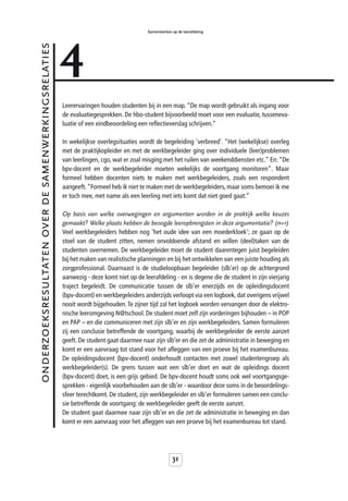 4
                                                                                       Samenwerken op de leerafdeling


onderzoeksresultaten over de samenwerkingsrelaties



                                                     Leerervaringen houden studenten bij in een map. “De map wordt gebruikt als ingang voor
                                                     de evaluatiegesprekken. De hbo-student bijvoorbeeld moet voor een evaluatie, tusseneva-
                                                     luatie of een eindbeoordeling een reflectieverslag schrijven.”

                                                     In wekelijkse overlegsituaties wordt de begeleiding 'verbreed'. “Het (wekelijkse) overleg
                                                     met de praktijkopleider en met de werkbegeleider ging over individuele (leer)problemen
                                                     van leerlingen, cgo, wat er zoal misging met het ruilen van weekenddiensten etc.” En: “De
                                                     bpv-docent en de werkbegeleider moeten wekelijks de voortgang monitoren”. Maar
                                                     formeel hebben docenten niets te maken met werkbegeleiders, zoals een respondent
                                                     aangeeft. “Formeel heb ik niet te maken met de werkbegeleiders, maar soms bemoei ik me
                                                     er toch mee, met name als een leerling met iets komt dat niet goed gaat.”

                                                     Op basis van welke overwegingen en argumenten worden in de praktijk welke keuzes
                                                     gemaakt? Welke plaats hebben de beoogde leeropbrengsten in deze argumentatie? (n=1)
                                                     Veel werkbegeleiders hebben nog 'het oude idee van een moederkloek'; ze gaan op de
                                                     stoel van de student zitten, nemen onvoldoende afstand en willen (deel)taken van de
                                                     studenten overnemen. De werkbegeleider moet de student daarentegen juist begeleiden
                                                     bij het maken van realistische planningen en bij het ontwikkelen van een juiste houding als
                                                     zorgprofessional. Daarnaast is de studieloopbaan begeleider (slb’er) op de achtergrond
                                                     aanwezig - deze komt niet op de leerafdeling - en is degene die de student in zijn vierjarig
                                                     traject begeleidt. De communicatie tussen de slb’er enerzijds en de opleidingsdocent
                                                     (bpv-docent) en werkbegeleiders anderzijds verloopt via een logboek, dat overigens vrijwel
                                                     nooit wordt bijgehouden. Te zijner tijd zal het logboek worden vervangen door de elektro-
                                                     nische leeromgeving N@tschool. De student moet zelf zijn vorderingen bijhouden – in POP
                                                     en PAP – en die communiceren met zijn slb’er en zijn werkbegeleiders. Samen formuleren
                                                     zij een conclusie betreffende de voortgang, waarbij de werkbegeleider de eerste aanzet
                                                     geeft. De student gaat daarmee naar zijn slb’er en die zet de administratie in beweging en
                                                     komt er een aanvraag tot stand voor het afleggen van een proeve bij het examenbureau.
                                                     De opleidingsdocent (bpv-docent) onderhoudt contacten met zowel studentengroep als
                                                     werkbegeleider(s). De grens tussen wat een slb’er doet en wat de opleidings docent
                                                     (bpv-docent) doet, is een grijs gebied. De bpv-docent houdt soms ook wel voortgangsge-
                                                     sprekken - eigenlijk voorbehouden aan de slb’er - waardoor deze soms in de beoordelings-
                                                     sfeer terechtkomt. De student, zijn werkbegeleider en slb’er formuleren samen een conclu-
                                                     sie betreffende de voortgang: de werkbegeleider geeft de eerste aanzet.
                                                     De student gaat daarmee naar zijn slb’er en die zet de administratie in beweging en dan
                                                     komt er een aanvraag voor het afleggen van een proeve bij het examenbureau tot stand.




                                                                                                    31
 