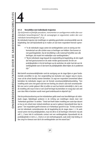 4
                                                                                        Samenwerken op de leerafdeling


onderzoeksresultaten over de samenwerkingsrelaties



                                                     4.1.3      Verschillen met individuele trajecten
                                                     Zijn de formele en feitelijke procedures, instrumenten en overlegvormen anders dan voor
                                                     individuele leerwerktrajecten? Zijn de overwegingen en argumenten anders dan voor
                                                     individuele leerwerktrajecten? (n=3)
                                                     Bij individuele trajecten zijn instellingen en opleiding gescheiden verantwoordelijk voor de
                                                     begeleiding. Dat valt bijvoorbeeld op te maken uit wat twee respondent hierover opmer-
                                                     ken.
                                                                • “In de individuele stages weten de werkbegeleiders soms te weinig van het
                                                                  lesmateriaal van alle scholen waar ze leerlingen van hebben. Dan kunnen ze
                                                                  niet goed begeleiden. Op de leerafdeling is alle materiaal hetzelfde voor alle
                                                                  leerlingen, dat maakt het makkelijker voor werkbegeleiders.”
                                                                • “Bij de individuele stage bepaalt de zorginstelling de begeleiding, de één regelt
                                                                  dat heel gestructureerd en de ander minder gestructureerd. De één zet
                                                                  praktijkopleiders in bij de leerlingen op de werkvloer, de ander laat dat aan de
                                                                  werkbegeleider over en dan komt de praktijkopleider alleen kijken als er problemen
                                                                  zijn.”

                                                     Wat betreft verantwoordelijkheden rond de voortgang van de stage lijken er geen funda-
                                                     mentele verschillen te zijn. Een zorginstelling kan besluiten een stagiair weg te sturen,
                                                     maar zal de school daarbij moeten betrekken. Zo zegt een respondent [momenteel alleen
                                                     betrokken bij individuele stages] over de formele verantwoordelijkheidsverdeling. “Een
                                                     instelling weet soms niet goed raad met een leerling; de school is dan toch verantwoorde-
                                                     lijk voor wat er verder gebeurt. Wat zij willen en wat hun besluit uiteindelijk is, dat is aan
                                                     de instelling zelf, maar ik ben er wel vanaf het begin bij betrokken en vraag daar ook veel
                                                     over door. Wat er besloten wordt moet goed onderbouwd en objectief zijn.”

                                                     Ook de professionalisering van het relatiebeheer geldt zowel voor leerafdelingen als indivi-
                                                     duele stages. Opleidingen proberen in de richting van instellingen steeds meer met
                                                     'herkenbare gezichten' te werken. “Sinds kort heeft iedere instelling een vaste bpv-docent
                                                     en kun je als school meer invloed uitoefenen op wat er gebeurt, bijvoorbeeld door tips te
                                                     geven.” Een respondent geeft te kennen zo'n herkenbaar gezicht te zijn. “Ik heb contacten
                                                     met de individuele contactdocenten die de begeleiding bij de stages doen. (...) Ik werk
                                                     vooral samen met de praktijkopleiders, maar de slb’er en de leerlingen informeren mij ook
                                                     zelf. (...) Soms heb ik rechtstreeks contact met een werkbegeleider, bijvoorbeeld als de
                                                     praktijkopleider er niet is. (...) Soms is er een vierhoeksgesprek, vaak onder mijn leiding, en
                                                     dan zorg ik er bewust voor dat ik de werkbegeleider aan het woord laat.”




                                                                                                    32
 