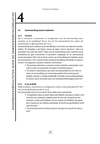 4
                                                                                       Samenwerken op de leerafdeling


onderzoeksresultaten over de samenwerkingsrelaties



                                                     4.2      Samenwerking tussen studenten

                                                     4.2.1      Formeel
                                                     Zijn er procedures, instrumenten en overlegvormen voor de samenwerking tussen
                                                     studenten op de leerafdeling? M.a.w. hoe ziet het samenwerkend leren tijdens het
                                                     leerwerktraject er officieel/formeel uit? (n=3)
                                                     Samenwerking tussen studenten op de leerafdeling is min of meer een impliciete veronder-
                                                     stelling. “De bedoeling is dat hogere niveaus de lagere niveaus aansturen,” aldus een
                                                     respondent. Een ander laat weten: “Maar voor de samenwerking tussen studenten op de
                                                     leerafdeling zijn geen instrumenten of procedures vastgelegd, die de samenwerking
                                                     moeten bevorderen. Wel is het zo dat de context van de leerafdeling de studenten aanzet
                                                     tot samenwerking.” Het is vooral de wijze waarop de leerafdeling inhoudelijk en organisa-
                                                     torische is vormgegeven, waardoor studenten samenwerken.
                                                                • “Bij sommige opdrachten en projecten moeten studenten samenwerken. Soms
                                                                  moet je samen een presentatie verzorgen of voorlichting geven.”
                                                                • “Ze werken in teamverband. Zijn samen verantwoordelijk voor het reilen en
                                                                  zeilen van de leerafdeling. Ze moeten bijvoorbeeld zelf een dienstrooster
                                                                  opstellen. Daarvoor is overleg onontbeerlijk. Ze houden samen werkbesprekingen.
                                                                  Ze moeten samen voorstellen doen voor kwaliteitsverbeteringsprocessen enz.”

                                                     4.2.2    In de praktijk
                                                     Welke procedures, instrumenten en overlegvormen worden in de praktijk gebruikt? Hoe?
                                                     Wie zijn daarbij feitelijk betrokken? (n=3)
                                                     Het samenwerken komt niet van zelf tot stand, stellen twee respondenten:
                                                              • “Zij begeleiden elkaar en geven elkaar ook feedback naarmate ze verder in hun
                                                                curriculum zijn. Derdejaars studenten doen het ook echt. Die geeft aan een
                                                                eerstejaars student goed feedback. Als een student echt feedback moet geven
                                                                dan is sturing van een afdeling noodzakelijk. De kracht van peerfeedback wordt
                                                                vaak overschat.”
                                                              • “Samenwerking vereist wel dat je dat kunt: dat gaat niet vanzelf, dat moet je
                                                                leren.”




                                                                                                    33
 