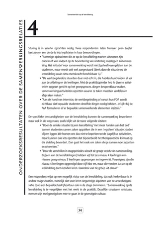 4
                                                                                       Samenwerken op de leerafdeling


onderzoeksresultaten over de samenwerkingsrelaties



                                                     Sturing is in velerlei opzichten nodig. Twee respondenten laten hierover geen twijfel
                                                     bestaan en een derde is iets implicieter in haar bewoordingen:
                                                               • “Sommige opdrachten die ze op de leerafdeling moeten uitvoeren zijn
                                                                 onbewust van invloed op de bevordering van onderling overleg en samenwer-
                                                                 king. Het initiatief voor samenwerking wordt niet (geheel) overgelaten aan de
                                                                 studenten, maar wordt ook wel aangestuurd (deels door de situatie op de
                                                                 leerafdeling waar extra menskracht beschikbaar is).”
                                                               • “De werkbegeleiders stuurden daar niet echt in, die hadden hun handen al vol
                                                                 aan de afdeling en de leerlingen. Met de praktijkopleider heb ik diverse activi-
                                                                 teiten opgezet gericht op het groepsproces, dingen bespreekbaar maken,
                                                                 samenwerkingsactiviteiten opzetten waarin ze taken moesten verdelen en
                                                                 afspraken maken.”
                                                               • “Aan de hand van intervisie, de werkbegeleiding of vanuit hun POP wordt
                                                                 zichtbaar dat bepaalde studenten dezelfde dingen nodig hebben. Je kijkt bij de
                                                                 PAP formulieren of er bepaalde samenwerkende elementen inzitten.”

                                                     De specifieke omstandigheden van de leerafdeling kunnen de samenwerking bevorderen
                                                     maar ook in de weg staan, zoals blijkt uit de twee volgende citaten:
                                                              • “Door de unieke situatie bij een leerafdeling ‘met meer handen aan het bed’
                                                                kunnen studenten samen zaken oppakken die in een ‘reguliere’ situatie zouden
                                                                blijven liggen. We hoeven ons dus niet te beperken tot de dagelijkse activiteiten,
                                                                maar kunnen ook iets opzetten dat bijvoorbeeld het therapeutische klimaat op
                                                                die afdeling bevordert. Dan gaat het vaak om zaken die je samen moet opzetten
                                                                en uitwerken.”
                                                              • “Door de verschillen in stageperiodes wisselt de groep steeds van samenstelling.
                                                                Bij [een van de leerafdelingen] hebben vijf tot zes niveau 4 leerlingen een
                                                                nieuwe groep niveau 3 leerlingen opgevangen en ingewerkt. Vervolgens zijn die
                                                                niveau 4 leerlingen opgevolgd door vijf hbo-ers, maar die vonden dat ze op de
                                                                leerafdeling niets konden leren. Daardoor viel de groep uit elkaar.”

                                                     Een respondent wijst op een mogelijk risico van de leerafdeling, dat ook herkenbaar is in
                                                     andere stagesituaties, namelijk dat voor leren ongunstige aspecten van de arbeidsorgani-
                                                     satie zoals een bepaalde bedrijfscultuur ook in de stage domineren. “Samenwerking op de
                                                     leerafdeling is te vergelijken met het werk in de praktijk. Dezelfde structuren ontstaan,
                                                     mensen zijn snel geneigd om mee te gaan in de gevestigde cultuur.




                                                                                                   34
 