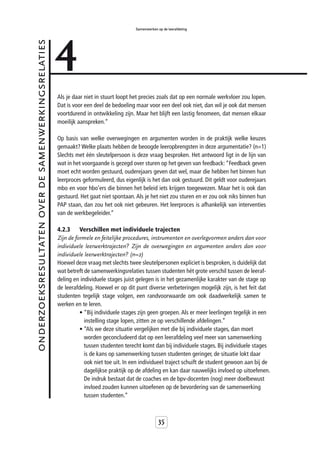 4
                                                                                       Samenwerken op de leerafdeling


onderzoeksresultaten over de samenwerkingsrelaties



                                                     Als je daar niet in stuurt loopt het precies zoals dat op een normale werkvloer zou lopen.
                                                     Dat is voor een deel de bedoeling maar voor een deel ook niet, dan wil je ook dat mensen
                                                     voortdurend in ontwikkeling zijn. Maar het blijft een lastig fenomeen, dat mensen elkaar
                                                     moeilijk aanspreken.”

                                                     Op basis van welke overwegingen en argumenten worden in de praktijk welke keuzes
                                                     gemaakt? Welke plaats hebben de beoogde leeropbrengsten in deze argumentatie? (n=1)
                                                     Slechts met één sleutelpersoon is deze vraag besproken. Het antwoord ligt in de lijn van
                                                     wat in het voorgaande is gezegd over sturen op het geven van feedback: “Feedback geven
                                                     moet echt worden gestuurd, ouderejaars geven dat wel, maar die hebben het binnen hun
                                                     leerproces geformuleerd, dus eigenlijk is het dan ook gestuurd. Dit geldt voor ouderejaars
                                                     mbo en voor hbo’ers die binnen het beleid iets krijgen toegewezen. Maar het is ook dan
                                                     gestuurd. Het gaat niet spontaan. Als je het niet zou sturen en er zou ook niks binnen hun
                                                     PAP staan, dan zou het ook niet gebeuren. Het leerproces is afhankelijk van interventies
                                                     van de werkbegeleider.”

                                                     4.2.3     Verschillen met individuele trajecten
                                                     Zijn de formele en feitelijke procedures, instrumenten en overlegvormen anders dan voor
                                                     individuele leerwerktrajecten? Zijn de overwegingen en argumenten anders dan voor
                                                     individuele leerwerktrajecten? (n=2)
                                                     Hoewel deze vraag met slechts twee sleutelpersonen expliciet is besproken, is duidelijk dat
                                                     wat betreft de samenwerkingsrelaties tussen studenten hét grote verschil tussen de leeraf-
                                                     deling en individuele stages juist gelegen is in het gezamenlijke karakter van de stage op
                                                     de leerafdeling. Hoewel er op dit punt diverse verbeteringen mogelijk zijn, is het feit dat
                                                     studenten tegelijk stage volgen, een randvoorwaarde om ook daadwerkelijk samen te
                                                     werken en te leren.
                                                               • “Bij individuele stages zijn geen groepen. Als er meer leerlingen tegelijk in een
                                                                 instelling stage lopen, zitten ze op verschillende afdelingen.”
                                                               • “Als we deze situatie vergelijken met die bij individuele stages, dan moet
                                                                 worden geconcludeerd dat op een leerafdeling veel meer van samenwerking
                                                                 tussen studenten terecht komt dan bij individuele stages. Bij individuele stages
                                                                 is de kans op samenwerking tussen studenten geringer, de situatie lokt daar
                                                                 ook niet toe uit. In een individueel traject schuift de student gewoon aan bij de
                                                                 dagelijkse praktijk op de afdeling en kan daar nauwelijks invloed op uitoefenen.
                                                                 De indruk bestaat dat de coaches en de bpv-docenten (nog) meer doelbewust
                                                                 invloed zouden kunnen uitoefenen op de bevordering van de samenwerking
                                                                 tussen studenten.”



                                                                                                    35
 
