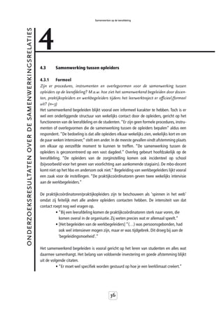 4
                                                                                       Samenwerken op de leerafdeling


onderzoeksresultaten over de samenwerkingsrelaties



                                                     4.3      Samenwerking tussen opleiders

                                                     4.3.1     Formeel
                                                     Zijn er procedures, instrumenten en overlegvormen voor de samenwerking tussen
                                                     opleiders op de leerafdeling? M.a.w. hoe ziet het samenwerkend begeleiden door docen-
                                                     ten, praktijkopleiders en werkbegeleiders tijdens het leerwerktraject er officieel/formeel
                                                     uit? (n=3)
                                                     Het samenwerkend begeleiden blijkt vooral een informeel karakter te hebben. Toch is er
                                                     wel een onderliggende structuur van wekelijks contact door de opleiders, gericht op het
                                                     functioneren van de leerafdeling en de studenten. “Er zijn geen formele procedures, instru-
                                                     menten of overlegvormen die de samenwerking tussen de opleiders bepalen” aldus een
                                                     respondent. “De bedoeling is dat alle opleiders elkaar wekelijks zien, wekelijks kort en om
                                                     de paar weken intensiever,” stelt een ander. In de meeste gevallen vindt afstemming plaats
                                                     om elkaar op eenzelfde moment te kunnen te treffen. “De samenwerking tussen de
                                                     opleiders is geconcentreerd op een vast dagdeel.” Overleg gebeurt hoofdzakelijk op de
                                                     leerafdeling. “De opleiders van de zorginstelling komen ook incidenteel op school
                                                     (bijvoorbeeld voor het geven van voorlichting aan aankomende stagiairs). De mbo-docent
                                                     komt niet op het hbo en andersom ook niet.” Begeleiding van werkbegeleiders lijkt vooral
                                                     een zaak voor de instellingen. “De praktijkcoördinatoren geven twee wekelijks intervisie
                                                     aan de werkbegeleiders.”

                                                     De praktijkcoördinatoren/praktijkopleiders zijn te beschouwen als 'spinnen in het web'
                                                     omdat zij feitelijk met alle andere opleiders contacten hebben. De intensiteit van dat
                                                     contact roept nog wel vragen op.
                                                               • “Bij een leerafdeling komen de praktijkcoördinatoren sterk naar voren, die
                                                                 komen overal in de organisatie. Zij weten precies wat er allemaal speelt.”
                                                               • [Het begeleiden van de werkbegeleiders] “(…) was persoonsgebonden, had
                                                                 ook wel intensiever mogen zijn, maar er was tijdgebrek. Dit droeg bij aan de
                                                                 ‘begeleidingsmoeheid'.”

                                                     Het samenwerkend begeleiden is vooral gericht op het leren van studenten en alles wat
                                                     daarmee samenhangt. Het belang van voldoende investering en goede afstemming blijkt
                                                     uit de volgende citaten.
                                                               • “Er moet wel specifiek worden gestuurd op hoe je een leerklimaat creëert.”




                                                                                                   36
 