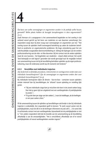 4
                                                                                         Samenwerken op de leerafdeling


onderzoeksresultaten over de samenwerkingsrelaties



                                                     Op basis van welke overwegingen en argumenten worden in de praktijk welke keuzes
                                                     gemaakt? Welke plaats hebben de beoogde leeropbrengsten in deze argumentatie?
                                                     (n=1)
                                                     Zoals hiervoor al is aangegeven is het samenwerkend begeleiden en het overleg in dat
                                                     verband vooral gericht op het leren van studenten en wat daarmee samenhangt. Een
                                                     respondent voegt daar bij deze vraag naar overwegingen en argumenten aan toe: “Het
                                                     overleg tussen de opleiders heeft overwegend betrekking op zaken de studenten betref-
                                                     fend en praktische en organisatorische problemen. Bij hoge uitzondering gaat het om
                                                     vakinhoudelijke vraagstukken (kennisontwikkeling en -deling) die bijdragen aan de verdere
                                                     professionalisering van de mbo- en hbo-docenten. Bij het contact met de andere opleiders
                                                     staat de core business - het begeleiden van studenten - vrijwel altijd centraal. Het wordt
                                                     ‘best belangrijk en ook logisch’ gevonden dat wordt gevraagd naar de mogelijke invloed
                                                     van samenwerking tussen de bij de leerafdeling betrokken opleiders op de eigen professio-
                                                     nalisering, maar dit onderwerp wordt (op dit moment) niet herkend.”

                                                     4.3.3     Verschillen met individuele trajecten
                                                     Zijn de formele en feitelijke procedures, instrumenten en overlegvormen anders dan voor
                                                     individuele leerwerktrajecten? Zijn de overwegingen en argumenten anders dan voor
                                                     individuele leerwerktrajecten? (n=3)
                                                     Bij individuele leertrajecten lijken de directe - face-to-face - contacten tussen opleiders
                                                     minder intensief dan bij leerafdelingen; de 'afstand' tussen opleiding en instelling lijkt
                                                     groter.
                                                               • “Bij een individuele stage kom je misschien één keer in de zoveel weken langs.
                                                                 Dan heb je geen tijd om uitgebreid met een werkbegeleider of praktijkopleider
                                                                 te praten.”,
                                                               • “Ik ga één keer per stage van tien weken (...) naar de instellingen, als de leerlingen
                                                                 er een paar weken zitten.”

                                                     Of de samenwerking tussen de opleiders op leerafdelingen ook breder is dan bij individuele
                                                     trajecten is onduidelijk. Een respondent geeft te kennen: “Ik werk vooral samen met de
                                                     praktijkopleiders, maar de slb’er en de leerlingen informeren mij ook zelf. (…) En soms heb
                                                     ik rechtstreeks contact met een werkbegeleider, bijvoorbeeld als de praktijkopleider er niet
                                                     is.” Een andere respondent stelt dat de breedte van de samenwerking op de leerafdeling
                                                     afhankelijk is van de omstandigheden. “Het is verschillend, afhankelijk van of er vooral
                                                     praktijkopleiders of vooral werkbegeleiders worden ingezet.”




                                                                                                     38
 