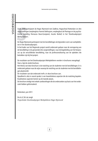 Samenwerken op de leerafdeling


voorwoord




            S
            Sinds 2008 participeert de Regio Rijnmond met Zadkine, Hogeschool Rotterdam en drie
            zorginstellingen (verpleeghuis Hannie Dekhuyzen, verpleeghuis de Plantage en de psychia-
            trische instelling Parnassia Bavo-Europoort, locatie Berkel) in het ‘Doorbraakproject
            Werkplekleren’.

            De Regio Rijnmond participeert met de leerafdelingen als bijzondere vorm van werkplekle-
            ren in het doorbraakproject.
            In het kader van het Regionale project wordt onderzoek gedaan naar de vormgeving van
            de leerafdeling in de genoemde drie zorginstellingen, naar de begeleiding van het leerpro-
            ces op de verschillende leerafdeling, naar de professionalisering van de opleiders die
            betrokken zijn bij het project.

            De resultaten van het Doorbraakproject Werkplekleren worden in brochures neergelegd.
            Voor u ligt de vierde brochure.
            Het thema van deze brochure is de matching van de studenten met de leerafdelingen. Er is
            onderzoek gedaan naar de wijze waarop de matching van de studenten met de leerafdelin-
            gen plaatsvindt.
            De resultaten van dat onderzoek treft u in deze brochure aan.
            Opvallend is dat er vooral sprake is van kwantitatieve aspecten die de matching bepalen.
            Kwalitatieve aspecten komen op de tweede plaats.
            De brochure eindigt met enkele aanbevelingen die de onderzoekers op basis van het onder-
            zoek hebben geformuleerd.



            Rotterdam, juni 2011

            Drs A.J.C.M. de Jongh
            Projectleider Doorbraakproject Werkplekleren Regio Rijnmond




                                                            3
 