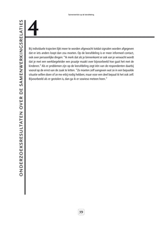 4
                                                                                       Samenwerken op de leerafdeling


onderzoeksresultaten over de samenwerkingsrelaties



                                                     Bij individuele trajecten lijkt meer te worden afgewacht totdat signalen worden afgegeven
                                                     dat er iets anders loopt dan zou moeten. Op de leerafdeling is er meer informeel contact,
                                                     ook over persoonlijke dingen: “Ik merk dat als je binnenkomt er ook van je verwacht wordt
                                                     dat je met een werkbegeleider een praatje maakt over bijvoorbeeld hoe gaat het met de
                                                     kinderen.” Als er problemen zijn op de leerafdeling zegt één van de respondenten daarbij
                                                     vooral op de ernst van de zaak te letten. “Ze moeten zelf aangeven wat ze in een bepaalde
                                                     situatie willen doen of ze me erbij nodig hebben, maar voor een deel bepaal ik het ook zelf.
                                                     Bijvoorbeeld als er gestolen is, dan ga ik er sowieso meteen heen.“




                                                                                                   39
 