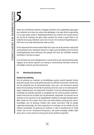 5
                                                                Samenwerken op de leerafdeling



conclusies en aanbevelingen



                              Verder zijn verschillende studenten vroegtijdig vertrokken. Dat is gedeeltelijk opgevangen
                              door studenten toe te laten van andere mbo-opleidingen in de regio. Bij één zorginstelling
                              is er nu geen groep, omdat er ‘begeleidingsmoeheid’ was ontstaan. Een oorzaak daarvan
                              zou zijn dat de matching niet goed verliep waardoor de variatie te groot bleek en de
                              studenten meer groep individuen waren dan een team. Het verschijnsel ‘begeleidingsmoe-
                              heid’ komt in een ander deelonderzoek nader aan bod.

                              Uit de uitgevoerde documentenanalyse blijkt dat in geen van de documenten onderscheid
                              wordt gemaakt tussen individuele trajecten en stages op de leerafdeling. Over het thema
                              matching/plaatsing wordt überhaupt niets gezegd, laat staan dat schriftelijk materiaal
                              beschikbaar is dat daar op ingaat.

                              In de interviews met zeven sleutelpersonen is aan de hand van een interviewleidraad nader
                              ingegaan op de diverse aspecten van matcing en samenwerking. Hieronder worden de
                              inhoudelijke conclusies per thema beschreven.



                              5.1      Matching bij plaatsing

                              Student-leerafdeling
                              Voor de plaatsing van studenten op leerafdelingen worden meestal bepaalde formele
                              procedures gevolg. Soms wordt gebruik gemaakt van officiële instrumenten, hoewel deze
                              niet zijn aangereikt voor de documentenanalyse. Soms ook is een functionaris speciaal
                              belast met de plaatsing. Formeel lijkt de plaatsing vooral een zaak van de onderwijsinstel-
                              lingen. Leidend principe is de zogenoemde 'leverplicht'. Tussen de onderwijsinstellingen en
                              instellingen zijn afspraken gemaakt en vastgelegd over het aantal te plaatsen studenten.
                              Andere criteria die een rol spelen zijn: het gehanteerde 'stagemodel', de capaciteit van de
                              studenten en de capaciteit van de stagebiedende instelling. De beoogde leeropbrengsten
                              lijken minder een rol te spelen. Deze criteria zijn veelal impliciet aanwezig bij de verant-
                              woordelijken voor de plaatsing. Ondanks deze 'goede voornemens' blijk de praktijk
                              regelmatig weerbarstiger. Een dosis pragmatisme en ervaringen uit het verleden zijn dan
                              welkome aanvullingen. De plaatsing van studenten is vaker te karakteriseren als 'heilig
                              moeten' dan als een 'verantwoord keuzeproces.' Het aantal voortijdige afvallers blijkt
                              groot, ook is er soms sowieso te weinig animo of zijn studenten ongeschikt.




                                                                            41
 