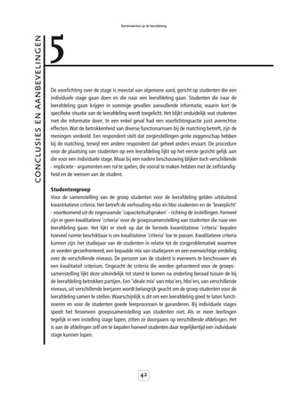 5
                                                                 Samenwerken op de leerafdeling



conclusies en aanbevelingen



                              De voorlichting over de stage is meestal van algemene aard, gericht op studenten die een
                              individuele stage gaan doen en die naar een leerafdeling gaan. Studenten die naar de
                              leerafdeling gaan krijgen in sommige gevallen aanvullende informatie, waarin kort de
                              specifieke situatie van de leerafdeling wordt toegelicht. Het blijkt onduidelijk wat studenten
                              met die informatie doen. In een enkel geval had een voorlichtingsactie juist averechtse
                              effecten. Wat de betrokkenheid van diverse functionarissen bij de matching betreft, zijn de
                              meningen verdeeld. Een respondent stelt dat zorginstellingen grote zeggenschap hebben
                              bij de matching, terwijl een andere respondent dat geheel anders ervaart. De procedure
                              voor de plaatsing van studenten op een leerafdeling lijkt op het eerste gezicht gelijk aan
                              die voor een individuele stage. Maar bij een nadere beschouwing blijken toch verschillende
                              - impliciete - argumenten een rol te spelen, die vooral te maken hebben met de zelfstandig-
                              heid en de wensen van de student.

                              Studentengroep
                              Voor de samenstelling van de groep studenten voor de leerafdeling gelden uitsluitend
                              kwantitatieve criteria. Het betreft de verhouding mbo en hbo studenten en de 'leverplicht'
                              - voortkomend uit de zogenaamde 'capaciteitsafspraken' - richting de instellingen. Formeel
                              zijn er geen kwalitatieve 'criteria' voor de groepssamenstelling van studenten die naar een
                              leerafdeling gaan. Het lijkt er sterk op dat de formele kwantitatieve 'criteria' bepalen
                              hoeveel ruimte beschikbaar is om kwalitatieve 'criteria' toe te passen. Kwalitatieve criteria
                              kunnen zijn: het studiejaar van de studenten in relatie tot de zorgproblematiek waarmee
                              ze worden geconfronteerd, een bepaalde mix van studiejaren en een evenwichtige verdeling
                              over de verschillende niveaus. De persoon van de student is eveneens te beschouwen als
                              een kwalitatief criterium. Ongeacht de criteria die worden gehanteerd voor de groeps-
                              samenstelling lijkt deze uiteindelijk tot stand te komen na onderling beraad tussen de bij
                              de leerafdeling betrokken partijen. Een 'ideale mix' van mbo’ers, hbo’ers, van verschillende
                              niveaus, uit verschillende leerjaren wordt belangrijk geacht om de groep studenten voor de
                              leerafdeling samen te stellen. Waarschijnlijk is dit om een leerafdeling goed te laten functi-
                              oneren en voor de studenten goede leerprocessen te garanderen. Bij individuele stages
                              speelt het fenomeen groepssamenstelling van studenten niet. Als er meer leerlingen
                              tegelijk in een instelling stage lopen, zitten ze doorgaans op verschillende afdelingen. Het
                              is aan de afdelingen zelf om te bepalen hoeveel studenten daar tegelijkertijd een individuele
                              stage kunnen lopen.




                                                                             42
 