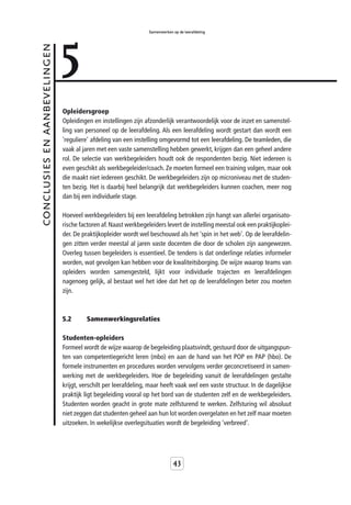 5
                                                                 Samenwerken op de leerafdeling



conclusies en aanbevelingen



                              Opleidersgroep
                              Opleidingen en instellingen zijn afzonderlijk verantwoordelijk voor de inzet en samenstel-
                              ling van personeel op de leerafdeling. Als een leerafdeling wordt gestart dan wordt een
                              'reguliere' afdeling van een instelling omgevormd tot een leerafdeling. De teamleden, die
                              vaak al jaren met een vaste samenstelling hebben gewerkt, krijgen dan een geheel andere
                              rol. De selectie van werkbegeleiders houdt ook de respondenten bezig. Niet iedereen is
                              even geschikt als werkbegeleider/coach. Ze moeten formeel een training volgen, maar ook
                              die maakt niet iedereen geschikt. De werkbegeleiders zijn op microniveau met de studen-
                              ten bezig. Het is daarbij heel belangrijk dat werkbegeleiders kunnen coachen, meer nog
                              dan bij een individuele stage.

                              Hoeveel werkbegeleiders bij een leerafdeling betrokken zijn hangt van allerlei organisato-
                              rische factoren af. Naast werkbegeleiders levert de instelling meestal ook een praktijkoplei-
                              der. De praktijkopleider wordt wel beschouwd als het 'spin in het web'. Op de leerafdelin-
                              gen zitten verder meestal al jaren vaste docenten die door de scholen zijn aangewezen.
                              Overleg tussen begeleiders is essentieel. De tendens is dat onderlinge relaties informeler
                              worden, wat gevolgen kan hebben voor de kwaliteitsborging. De wijze waarop teams van
                              opleiders worden samengesteld, lijkt voor individuele trajecten en leerafdelingen
                              nagenoeg gelijk, al bestaat wel het idee dat het op de leerafdelingen beter zou moeten
                              zijn.



                              5.2      Samenwerkingsrelaties

                              Studenten-opleiders
                              Formeel wordt de wijze waarop de begeleiding plaatsvindt, gestuurd door de uitgangspun-
                              ten van competentiegericht leren (mbo) en aan de hand van het POP en PAP (hbo). De
                              formele instrumenten en procedures worden vervolgens verder geconcretiseerd in samen-
                              werking met de werkbegeleiders. Hoe de begeleiding vanuit de leerafdelingen gestalte
                              krijgt, verschilt per leerafdeling, maar heeft vaak wel een vaste structuur. In de dagelijkse
                              praktijk ligt begeleiding vooral op het bord van de studenten zelf en de werkbegeleiders.
                              Studenten worden geacht in grote mate zelfsturend te werken. Zelfsturing wil absoluut
                              niet zeggen dat studenten geheel aan hun lot worden overgelaten en het zelf maar moeten
                              uitzoeken. In wekelijkse overlegsituaties wordt de begeleiding 'verbreed'.




                                                                             43
 