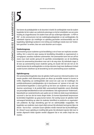 5
                                                                  Samenwerken op de leerafdeling



conclusies en aanbevelingen



                              Dan komen de praktijkopleider en de docenten in beeld. De werkbegleider moet de student
                              begeleiden bij het maken van realistische planningen en bij het ontwikkelen van een juiste
                              houding als zorgprofessional. De student moet zelf zijn vorderingen bijhouden - in POP en
                              PAP - en die communiceren met zijn studieloopbaanbegeleider en zijn werkbegleiders. Bij
                              individuele trajecten zijn instellingen en opleiding gescheiden verantwoordelijk voor de
                              begeleiding. Opleidingen proberen in de richting van instellingen steeds meer met 'herken-
                              bare gezichten' te werken, door een vaste docenten aan te wijzen.

                              Studentengroep
                              Samenwerking tussen studenten op de leerafdeling is min of meer een impliciete veronder-
                              stelling. Het is vooral de wijze waarop de leerafdeling inhoudelijk en organisatorisch is
                              vormgegeven, waardoor studenten samenwerken. Het samenwerken komt niet van zelf tot
                              stand, maar moet worden gestuurd. De specifieke omstandigheden van de leerafdeling
                              kunnen de samenwerking bevorderen maar ook in de weg staan. Bij individuele stages is
                              de kans op samenwerking tussen studenten gering, de situatie lokt dat ook niet uit. De
                              indruk bestaat dat de werkbegeleiders en de bpv-docenten (nog) meer doelbewust invloed
                              zouden kunnen uitoefenen op de bevordering van de samenwerking tussen studenten.

                              Opleidersgroep
                              Het samenwerkend begeleiden door de opleiders heeft vooral een informeel karakter. In de
                              meeste gevallen vindt afstemming plaats om elkaar op eenzelfde moment te kunnen te
                              treffen. Begeleiding van werkbegeleiders lijkt vooral een zaak voor de instellingen. De
                              praktijkcoördinatoren/ praktijkopleiders zijn te beschouwen als 'spinnen in het web'. Het
                              samenwerkend begeleiden is vooral gericht op het leren van studenten en op alles wat
                              daarmee samenhangt. In de praktijk blijkt samenwerkend begeleiden vooral afhankelijk
                              van persoonlijke betrokkenheid en inzet van betrokkenen. Ook organisatorische 'hindernissen',
                              bijvoorbeeld van roostertechnische aard, spelen een rol. Indien de relatie tussen betrokkenen
                              succesvol is, dan kan dat tot mooie dingen leiden. Zo kunnen bijvoorbeeld leerprocessen
                              bij betrokken begeleiders op gang kunnen komen. Het overleg tussen de opleiders heeft
                              overwegend betrekking op zaken de studenten betreffend en praktische en organisatori-
                              sche problemen. Bij hoge uitzondering gaat het om vakinhoudelijke vraagstukken. Het
                              begeleiden van studenten staat vrijwel altijd centraal. Bij individuele leertrajecten lijken de
                              directe - face-to-face - contacten tussen opleiders minder intensief dan bij leerafdelingen.
                              De 'afstand' tussen opleiding en instelling lijkt groter. Bij individuele trajecten lijkt meer te
                              worden afgewacht totdat signalen worden afgegeven dat er iets anders loopt dan zou
                              moeten.



                                                                              44
 