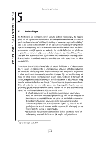 5
                                                                   Samenwerken op de leerafdeling



conclusies en aanbevelingen



                              5.3       Aanbevelingen

                              Het functioneren als leerafdeling vereist van alle partners inspanningen, die mogelijk
                              groter zijn dan bij de start waren verwacht. Het voorliggende deelonderzoek illustreert dit
                              aan de hand van de thema’s 'matching bij plaatsing' en ‘samenwerking op de leerafdeling.’
                              Ook uit de andere deelonderzoeken van dit regionale doorbraakproject werkplekleren
                              blijkt dat er een spanning zit tussen enerzijds het aansprekende concept van de leerafdelin-
                              gen waarmee indertijd is gestart en anderzijds de feitelijke behoeften van scholen en
                              zorginstellingen en hun mogelijkheden om het werkplekleren op de leerafdelingen kwali-
                              tatief goed vorm te geven. Daar komt bij dat sinds de start - met een tekort aan stageplaatsen -
                              de vraag/aanbod verhouding is veranderd, waardoor er nu eerder sprake is van een tekort
                              aan studenten.

                              Pragmatisme en ervaringen uit het verleden zijn niet per definitie slecht of afkeurenswaar-
                              dig. Het kunnen ook mogelijkheden of kansen zijn. Ervan uitgaande dat het concept van de
                              leerafdeling als zodanig nog steeds de verschillende partners aanspreekt - hetgeen ook
                              zichtbaar wordt in de toename van het aantal leerafdelingen - lijkt een heroriëntatie op het
                              model en ieders wensen en mogelijkheden op zijn plaats. Hierbij zijn de kern van het
                              concept, het gezamenlijke eigenaarschap, de beoogde resultaten, en de aanpak die nodig
                              is om die resultaten te bereiken aan de orde.10 Uitgaande van de pluspunten van de leeraf-
                              deling als onderdeel van een breder pakket aan stagemogelijkheden, zijn voor een
                              gezamenlijk gesprek over de versterking van de kwaliteit van het leren en werken in de
                              context van leerafdelingen al enkele suggesties mee te geven:
                                        • In officiële documenten kan de leerafdeling meer een eigen plaats krijgen.
                                          Naast een beschrijving van de beoogde situatie (op basis van een integratie van
                                          ideaal en praktische mogelijkheden) zou hierbij ook aandacht kunnen worden
                                          besteed aan (inhoudelijke) argumenten achter de leerafdeling vanuit de
                                          verschillende perspectieven. Veel argumentatie blijft nu nog impliciet. Het zou
                                          goed zijn om die te expliciteren en breed te bespreken. Dit is belangrijk om 'de
                                          neuzen' dezelfde kant op te krijgen/houden.
                                        • De ervaringen met voorlichting aan studenten over de leerafdeling waren tot
                                          op heden nog wisselend. Op dit terrein lijkt nog het nodige te winnen.


                              10
                               Vgl. Van den Berg & Geurts, 2007.




                                                                               45
 