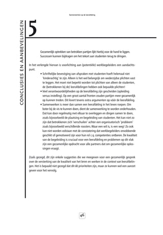 5
                                                                 Samenwerken op de leerafdeling



conclusies en aanbevelingen



                                       Gezamenlijk optrekken van betrokken partijen lijkt hierbij voor de hand te liggen.
                                       Successen kunnen bijdragen om het tekort aan studenten terug te dringen.

                              In het verlengde hiervan is voorlichting aan (potentiële) werkbegeleiders een aandachts-
                              punt.
                                        • Schriftelijke bevestiging van afspraken met studenten hoeft helemaal niet
                                          'kinderachtig' te zijn. Alleen is het wel belangrijk om wederzijdse plichten vast
                                          te leggen. Het moet niet beperkt worden tot plichten van alleen de studenten,
                                          de (betrokkenen bij de) leerafdelingen hebben ook bepaalde plichten!
                                        • Veel verantwoordelijkheden op de leerafdeling zijn gescheiden (opleiding
                                          versus instelling). Op een groot aantal fronten zouden partijen meer gezamenlijk
                                          op kunnen treden. Dit levert tevens extra argumenten op vóór de leerafdeling.
                                        • Samenwerken is meer dan samen een leerafdeling in het leven roepen. Om
                                          boter bij de vis te kunnen doen, dient de samenwerking te worden onderhouden.
                                          Dat kan door regelmatig met elkaar te overleggen en dingen samen te doen,
                                          zoals bijvoorbeeld de plaatsing en begeleiding van studenten. Het kan niet zo
                                          zijn dat betrokkenen zich ‘verschuilen’ achter een organisatorisch 'probleem'
                                          zoals bijvoorbeeld verschillende roosters. Waar een wil is, is een weg! Zo ook
                                          kan niet worden volstaan met de constatering dat werkbegeleiders onvoldoende
                                          geschikt of gemotiveerd zijn voor hun rol c.q. competenties ontberen. De kwaliteit
                                          van de begeleiding is cruciaal voor een leerafdeling en problemen op dit vlak
                                          zijn een gezamenlijke opdracht voor alle partners dat om gezamenlijke oplos-
                                          singen vraagt.

                              Zoals gezegd, dit zijn enkele suggesties die we meegeven voor een gezamenlijk gesprek
                              over de versterking van de kwaliteit van het leren en werken in de context van leerafdelin-
                              gen. Het is bepaald niet gezegd dat dit dé prioriteiten zijn, maar ze kunnen wel een aanzet
                              geven voor het vervolg.




                                                                             46
 