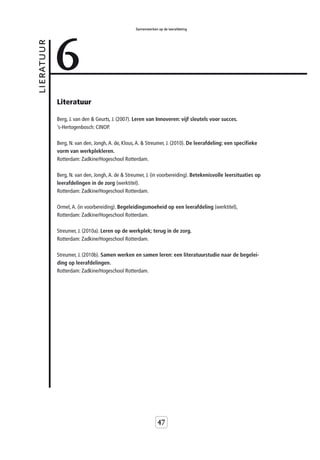 Samenwerken op de leerafdeling




            6
lieratuur



            Literatuur

            Berg, J. van den & Geurts, J. (2007). Leren van Innoveren: vijf sleutels voor succes.
            ’s-Hertogenbosch: CINOP.

            Berg, N. van den, Jongh, A. de, Klous, A. & Streumer, J. (2010). De leerafdeling: een specifieke
            vorm van werkplekleren.
            Rotterdam: Zadkine/Hogeschool Rotterdam.

            Berg, N. van den, Jongh, A. de & Streumer, J. (in voorbereiding). Betekenisvolle leersituaties op
            leerafdelingen in de zorg (werktitel).
            Rotterdam: Zadkine/Hogeschool Rotterdam.

            Ormel, A. (in voorbereiding). Begeleidingsmoeheid op een leerafdeling (werktitel),
            Rotterdam: Zadkine/Hogeschool Rotterdam.

            Streumer, J. (2010a). Leren op de werkplek; terug in de zorg.
            Rotterdam: Zadkine/Hogeschool Rotterdam.

            Streumer, J. (2010b). Samen werken en samen leren: een literatuurstudie naar de begelei-
            ding op leerafdelingen.
            Rotterdam: Zadkine/Hogeschool Rotterdam.




                                                             47
 