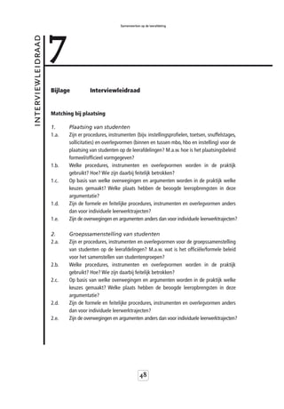 7
                                                    Samenwerken op de leerafdeling



interviewleidraad



                    Bijlage          Interviewleidraad


                    Matching bij plaatsing

                    1.     Plaatsing van studenten
                    1.a.   Zijn er procedures, instrumenten (bijv. instellingsprofielen, toetsen, snuffelstages,
                           sollicitaties) en overlegvormen (binnen en tussen mbo, hbo en instelling) voor de
                           plaatsing van studenten op de leerafdelingen? M.a.w. hoe is het plaatsingsbeleid
                           formeel/officieel vormgegeven?
                    1.b.   Welke procedures, instrumenten en overlegvormen worden in de praktijk
                           gebruikt? Hoe? Wie zijn daarbij feitelijk betrokken?
                    1.c.   Op basis van welke overwegingen en argumenten worden in de praktijk welke
                           keuzes gemaakt? Welke plaats hebben de beoogde leeropbrengsten in deze
                           argumentatie?
                    1.d.   Zijn de formele en feitelijke procedures, instrumenten en overlegvormen anders
                           dan voor individuele leerwerktrajecten?
                    1.e.   Zijn de overwegingen en argumenten anders dan voor individuele leerwerktrajecten?

                    2.     Groepssamenstelling van studenten
                    2.a.   Zijn er procedures, instrumenten en overlegvormen voor de groepssamenstelling
                           van studenten op de leerafdelingen? M.a.w. wat is het officiële/formele beleid
                           voor het samenstellen van studentengroepen?
                    2.b.   Welke procedures, instrumenten en overlegvormen worden in de praktijk
                           gebruikt? Hoe? Wie zijn daarbij feitelijk betrokken?
                    2.c.   Op basis van welke overwegingen en argumenten worden in de praktijk welke
                           keuzes gemaakt? Welke plaats hebben de beoogde leeropbrengsten in deze
                           argumentatie?
                    2.d.   Zijn de formele en feitelijke procedures, instrumenten en overlegvormen anders
                           dan voor individuele leerwerktrajecten?
                    2.e.   Zijn de overwegingen en argumenten anders dan voor individuele leerwerktrajecten?




                                                                48
 