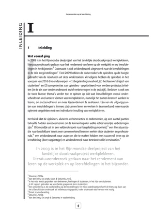 Samenwerken op de leerafdeling




            1
inleiding



            1           Inleiding




            I
            Wat vooraf ging
            In 2009 is in het Rijnmondse deelproject van het landelijke doorbraakproject werkplekleren,
            literatuuronderzoek gedaan naar het rendement van leren op de werkplek en op leerafde-
                                    1
            lingen in het bijzonder. Daarnaast is ook veldonderzoek uitgevoerd naar de leerafdelingen
            in de drie zorginstellingen.2 Eind 2009 hebben de onderzoekers de opleiders op de hoogte
            gebracht van de resultaten uit deze onderzoeken. Vervolgens hebben de opleiders in het
            voorjaar van 2010 drie onderwerpen - (1) begeleidingsmoeheid, (2) het leerwerktraject van
            studenten 3 en (3) competenties van opleiders - geprioriteerd voor verdere projectactivitei-
            ten (in de zin van verder onderzoek en/of verbeteringen in de praktijk). Besloten is ook om
            de twee laatste thema's verder toe te spitsen op dát wat leerafdelingen vooral onder-
            scheidt van veel andere vormen van werkplekleren, namelijk het samen leren en werken in
            teams, om succesvol leren en meer leerrendement te realiseren. Eén van de uitgangspun-
            ten van leerafdelingen is immers dat samen leren en werken in teamverband meerwaarde
            oplevert vergeleken met een individuele invulling van werkplekleren.

            Het bleek dat de opleiders, alvorens verbeteracties te ondernemen, op een aantal punten
            behoefte hadden aan meer kennis om te kunnen bepalen wélke acties kansrijke verbeteringen
                 4
            zijn. Dit mondde uit in een veldonderzoek naar begeleidingsmoeheid, 5 een literatuurstu-
            die naar beschikbare kennis over samenwerkend leren en werken door studenten en professio-
            nals, 6 een veldonderzoek naar aspecten die te maken hebben met succesvol leren op de
            leerafdeling (deze rapportage) en veldonderzoek naar betekenisvolle leersituaties.7

                   In 2009 is in het Rijnmondse deelproject van het
                       landelijke doorbraakproject werkplekleren,
                literatuuronderzoek gedaan naar het rendement van
            leren op de werkplek en op leerafdelingen in het bijzonder.

            1
              Streumer, 2010a.
            2
              Van den Berg, De   Jongh, Klous & Streumer, 2010.
            3
              In het mbo wordt gesproken van deelnemers, leerlingen of studenten, in het hbo van studenten.
              In dit rapport gebruiken we voor beide groepen de term student(en).
            4
              Een uitzondering is de voorbereiding op de leerafdelingen; het mbo-opleidingsteam heeft dit thema op basis van
              het al beschikbare onderzoek als verbeterpunt opgepakt; nader onderzoek was hiervoor niet nodig.
            5
              Ormel, in voorbereiding.
            6
              Streumer, 2010b.
            7
              Van den Berg, De Jongh & Streumer, in voorbereiding.


                                                                    4
 