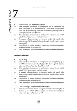 7
                                                   Samenwerken op de leerafdeling



interviewleidraad



                    3.     Samenstelling van teams van opleiders
                    3.a.   Zijn er procedures, instrumenten en overlegvormen) voor de samenstelling van
                           teams van opleiders op de leerafdelingen? M.a.w. wat is het officiële/formele
                           beleid voor de samenstelling van teams van docenten, praktijkopleiders en
                           werkbegeleiders op de leerafdelingen?
                    3.b.   Welke procedures, instrumenten en overlegvormen worden in de praktijk
                           gebruikt? Hoe? Wie zijn daarbij feitelijk betrokken?
                    3.c.   Op basis van welke overwegingen en argumenten worden in de praktijk welke
                           keuzes gemaakt? Welke plaats hebben de beoogde leeropbrengsten in deze
                           argumentatie?
                    3.d.   Zijn de formele en feitelijke procedures, instrumenten en overlegvormen anders
                           dan voor individuele leerwerktrajecten?
                    3.e.   Zijn de overwegingen en argumenten anders dan voor individuele leerwerktrajecten?



                    Samenwerkingsrelaties

                    4.     Begeleiding
                    4.a.   Zijn er procedures, instrumenten en overlegvormen voor de begeleiding op de
                           leerafdelingen? M.a.w. hoe ziet de pedagogisch-didactische begeleidingsrelaties
                           gedurende het leerwerktraject er officieel/formeel uit?
                    4.b.   Welke procedures, instrumenten en overlegvormen worden in de praktijk
                           gebruikt? Hoe? Wie zijn daarbij feitelijk betrokken?
                    4.c.   Op basis van welke overwegingen en argumenten worden in de praktijk welke
                           keuzes gemaakt? Welke plaats hebben de beoogde leeropbrengsten in deze
                           argumentatie?
                    4.d.   Zijn de formele en feitelijke procedures, instrumenten en overlegvormen anders
                           dan voor individuele leerwerktrajecten?
                    4.e.   Zijn de overwegingen en argumenten anders dan voor individuele leerwerktrajecten?

                           Samenwerking tussen deelnemers/studenten
                    5.     Zijn er procedures, instrumenten en overlegvormen voor de samenwerking tussen
                    5.a.   studenten op de leerafdeling? M.a.w. hoe ziet het samenwerkend leren tijdens
                           het leerwerktraject er officieel/formeel uit?




                                                               49
 