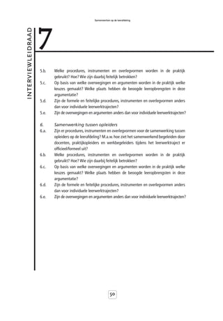 7
                                                   Samenwerken op de leerafdeling



interviewleidraad



                    5.b.   Welke procedures, instrumenten en overlegvormen worden in de praktijk
                           gebruikt? Hoe? Wie zijn daarbij feitelijk betrokken?
                    5.c.   Op basis van welke overwegingen en argumenten worden in de praktijk welke
                           keuzes gemaakt? Welke plaats hebben de beoogde leeropbrengsten in deze
                           argumentatie?
                    5.d.   Zijn de formele en feitelijke procedures, instrumenten en overlegvormen anders
                           dan voor individuele leerwerktrajecten?
                    5.e.   Zijn de overwegingen en argumenten anders dan voor individuele leerwerktrajecten?

                    6.     Samenwerking tussen opleiders
                    6.a.   Zijn er procedures, instrumenten en overlegvormen voor de samenwerking tussen
                           opleiders op de leerafdeling? M.a.w. hoe ziet het samenwerkend begeleiden door
                           docenten, praktijkopleiders en werkbegeleiders tijdens het leerwerktraject er
                           officieel/formeel uit?
                    6.b.   Welke procedures, instrumenten en overlegvormen worden in de praktijk
                           gebruikt? Hoe? Wie zijn daarbij feitelijk betrokken?
                    6.c.   Op basis van welke overwegingen en argumenten worden in de praktijk welke
                           keuzes gemaakt? Welke plaats hebben de beoogde leeropbrengsten in deze
                           argumentatie?
                    6.d.   Zijn de formele en feitelijke procedures, instrumenten en overlegvormen anders
                           dan voor individuele leerwerktrajecten?
                    6.e.   Zijn de overwegingen en argumenten anders dan voor individuele leerwerktrajecten?




                                                               50
 