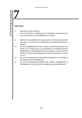 7
                                                   Samenwerken op de leerafdeling



interviewleidraad



                    Opbrengsten


                    7.     Resultaat van de matching
                           Hoe ziet de studenten- en opleidersgroep er uiteindelijk uit voor de groep die nu
                           en de komende weken op de leerafdeling leren en werken?

                    8.     Relaties in de praktijk (op deze vragen gaan we in het vervolg van dit onder-
                           zoek nader in aan de hand van zelfrapportages van deelnemers/studenten en
                           opleiders)
                    8.a.   Hoe zijn de begeleidingsrelaties tussen opleiders en deelnemers/studenten in de
                           praktijk van de huidige groep op de leerafdeling? Hoe begeleiden docenten,
                           praktijkopleiders en werkbegeleiders de mbo-ers en hbo-ers om hun leerdoelen te
                           behalen? Verschilt de begeleidingsaanpak voor deelnemers/studenten van niveau
                           3, 4 en 5?
                    8.b.   Hoe ziet het samenwerkend leren door deelnemers/studenten er in de praktijk van
                           de huidige groep op de leerafdeling uit?
                    8.c    Hoe ziet het samenwerkend begeleiden door docenten, praktijkopleiders en
                           werkbegeleiders er in de praktijk van de huidige groep op de leerafdeling uit?




                                                                51
 