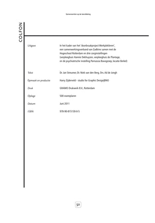 Samenwerken op de leerafdeling



colfon



         Uitgave               In het kader van het ‘doorbraakproject Werkplekleren’,
                               een samenwerkingsverband van Zadkine samen met de
                               Hogeschool Rotterdam en drie zorginstellingen
                               (verpleeghuis Hannie Dekhuyzen, verpleeghuis de Plantage,
                               en de psychiatrische instelling Parnassia Bavogroep, locatie Berkel)



         Tekst                 Dr. Jan Streumer, Dr. Niek van den Berg, Drs. Ad de Jongh

         Opmaak en productie   Harry Zijderveld - studio for Graphic Design|BNO

         Druk                  GRAMO Drukwerk B.V., Rotterdam

         Oplage                500 exemplaren

         Datum                 Juni 2011

         ISBN                  978-90-815130-0-5




                                                 52
 