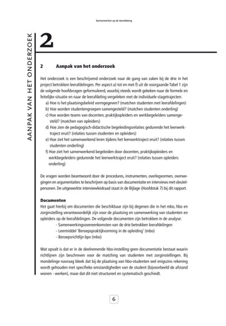 Samenwerken op de leerafdeling




                           2
aanpak van het onderzoek



                           2        Aanpak van het onderzoek

                           Het onderzoek is een beschrijvend onderzoek naar de gang van zaken bij de drie in het
                           project betrokken leerafdelingen. Per aspect a) tot en met f) uit de voorgaande Tabel 1 zijn
                           de volgende hoofdvragen geformuleerd, waarbij steeds wordt gekeken naar de formele en
                           feitelijke situatie en naar de leerafdeling vergeleken met de individuele stagetrajecten:
                               a) Hoe is het plaatsingsbeleid vormgegeven? (matchen studenten met leerafdelingen)
                               b) Hoe worden studentengroepen samengesteld? (matchen studenten onderling)
                               c) Hoe worden teams van docenten, praktijkopleiders en werkbegeleiders samenge-
                                  steld? (matchen van opleiders)
                               d) Hoe zien de pedagogisch-didactische begeleidingsrelaties gedurende het leerwerk-
                                  traject eruit? (relaties tussen studenten en opleiders)
                               e) Hoe ziet het samenwerkend leren tijdens het leerwerktraject eruit? (relaties tussen
                                  studenten onderling)
                               f) Hoe ziet het samenwerkend begeleiden door docenten, praktijkopleiders en
                                  werkbegeleiders gedurende het leerwerktraject eruit? (relaties tussen opleiders
                                  onderling)

                           De vragen worden beantwoord door de procedures, instrumenten, overlegvormen, overwe-
                           gingen en argumentaties te beschrijven op basis van documentatie en interviews met sleutel-
                           personen. De uitgewerkte interviewleidraad staat in de Bijlage (Hoofdstuk 7) bij dit rapport.

                           Documenten
                           Het gaat hierbij om documenten die beschikbaar zijn bij degenen die in het mbo, hbo en
                           zorginstelling verantwoordelijk zijn voor de plaatsing en samenwerking van studenten en
                           opleiders op de leerafdelingen. De volgende documenten zijn betrokken in de analyse:
                                     - Samenwerkingsovereenkomsten van de drie betrokken leerafdelingen
                                     - Leermiddel ‘Beroepspraktijkvorming in de opleiding’ (mbo)
                                     - Beroepsrichtlijn bpv (mbo)

                           Wat opvalt is dat er in de deelnemende hbo-instelling geen documentatie bestaat waarin
                           richtlijnen zijn beschreven voor de matching van studenten met zorginstellingen. Bij
                           mondelinge navraag bleek dat bij de plaatsing van hbo-studenten wel enigszins rekening
                           wordt gehouden met specifieke omstandigheden van de student (bijvoorbeeld de afstand
                           wonen - werken), maar dat dit niet structureel en systematisch geschiedt.




                                                                           6
 