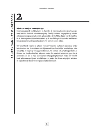 Samenwerken op de leerafdeling




                           2
aanpak van het onderzoek



                           Wijze van analyse en rapportage
                           In de twee volgende hoofdstukken 3 en 4 worden de interviewuitkomsten beschreven per
                           vraag en voor de totale respondentengroep. Daarbij is telkens aangegeven op hoeveel
                           antwoorden een gegeven uitkomst is gebaseerd (n=x). Hoofdstuk 3 gaat over de matching
                           bij de plaatsing van studenten en opleiders op de leerafdelingen; hoofdstuk 4 heeft betrek-
                           king op de samenwerkingsrelaties tijdens het leren en werken aldaar.

                           Om verschillende redenen is gekozen voor een ‘integrale’ analyse en rapportage zonder
                           het uitsplitsen van de resultaten naar bijvoorbeeld de afzonderlijke leerafdelingen, mbo
                           versus hbo, of onderwijs versus zorginstellingen. Ten eerste is het aantal respondenten te
                           klein om een zinvol onderscheid te kunnen maken. Ten tweede is het risico te groot dat de
                           anonimiteit van één of meer respondenten in het geding kan raken. Verder zijn verschil-
                           lende geïnterviewden bij meer leerafdelingen (ook andere dan die van het project) betrokken
                           en rapporteren ze daarover in vergelijkbare bewoordingen.




                                                                          8
 
