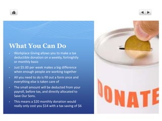 What You Can Do
•   Workplace Giving allows you to make a tax
    deductible donation on a weekly, fortnightly
    or monthly basis
•   Just $5.00 per week makes a big difference
    when enough people are working together
•   All you need to do is fill out a form once and
    everything else is taken care of
•   The small amount will be deducted from your
    payroll, before tax, and directly allocated to
    Save Our Sons.
•   This means a $20 monthly donation would
    really only cost you $14 with a tax saving of $6
 