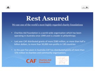 Rest Assured
We use one of the world’s most highly regarded charity foundations


• Charities Aid Foundation is a world-wide organisation which has been
  operating in Australia since 1999 and is a leader in philanthropy

• Last year CAF distributed grants of more $580 million, or more than half a
  billion dollars, to more than 50,000 non-profits in 130 countries

• In the past five years in Australia CAF has distributed grants of more than
  $70 million to charities and community organisations
 