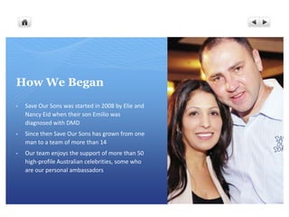 How We Began
•   Save Our Sons was started in 2008 by Elie and
    Nancy Eid when their son Emilio was
    diagnosed with DMD
•   Since then Save Our Sons has grown from one
    man to a team of more than 14
•   Our team enjoys the support of more than 50
    high-profile Australian celebrities, some who
    are our personal ambassadors
 