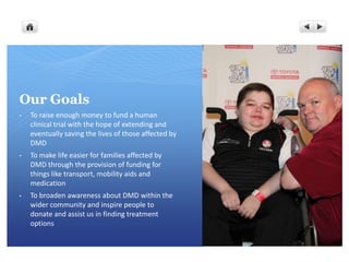 Our Goals
•   To raise enough money to fund a human
    clinical trial with the hope of extending and
    eventually saving the lives of those affected by
    DMD
•   To make life easier for families affected by
    DMD through the provision of funding for
    things like transport, mobility aids and
    medication
•   To broaden awareness about DMD within the
    wider community and inspire people to
    donate and assist us in finding treatment
    options
 
